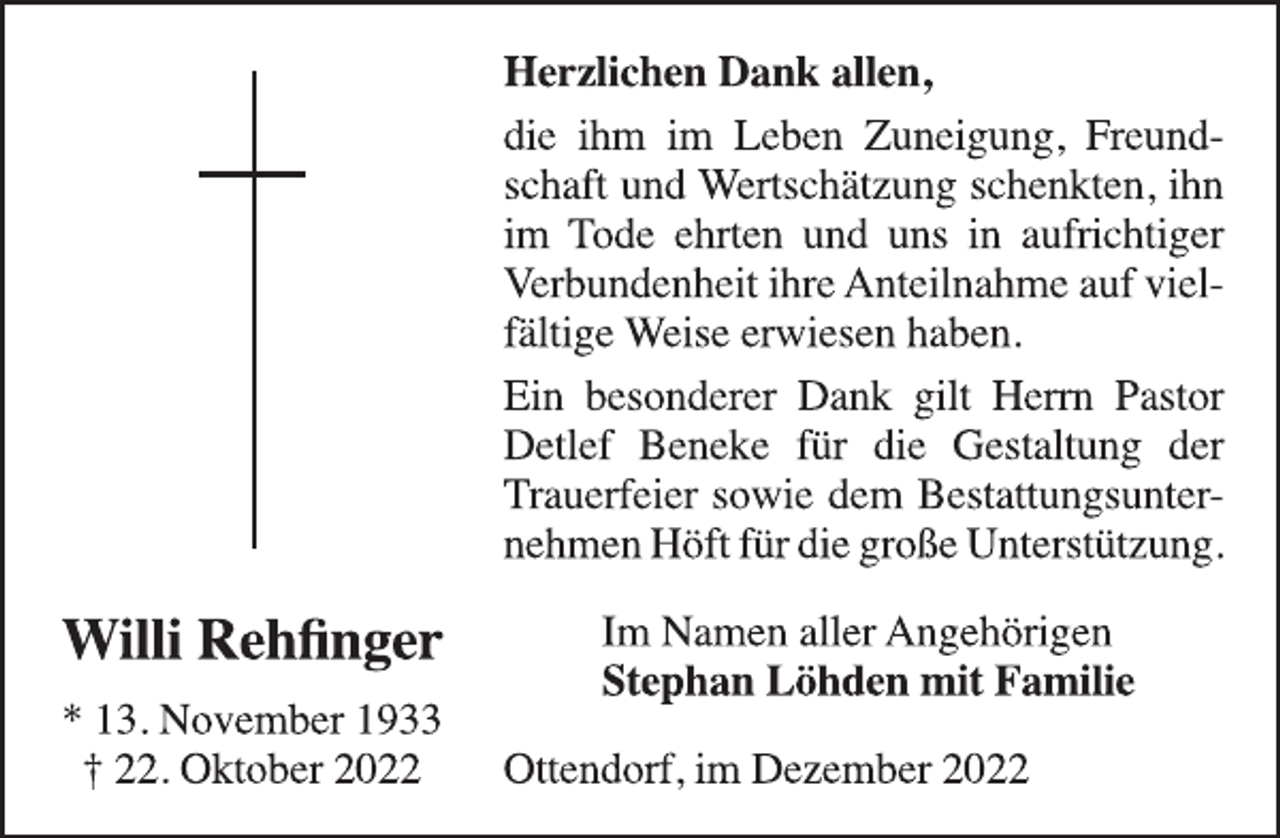 <p>Willi Rehfinger<br />* 13. November 1933<br />† 22. Oktober 2022<br />Herzlichen Dank allen,<br />die ihm im Leben Zuneigung, Freundschaft und Wertschätzung schenkten, ihn<br />im Tode ehrten und uns in aufrichtiger<br />Verbundenheit ihre Anteilnahme auf vielfältige Weise erwiesen haben.<br />Ein besonderer Dank gilt Herrn Pastor<br />Detlef Beneke für die Gestaltung der<br />Trauerfeier sowie dem Bestattungsunternehmen Höft für die große Unterstützung.<br />Im Namen aller Angehörigen<br />Stephan Löhden mit Familie<br />Ottendorf, im Dezember 2022</p>