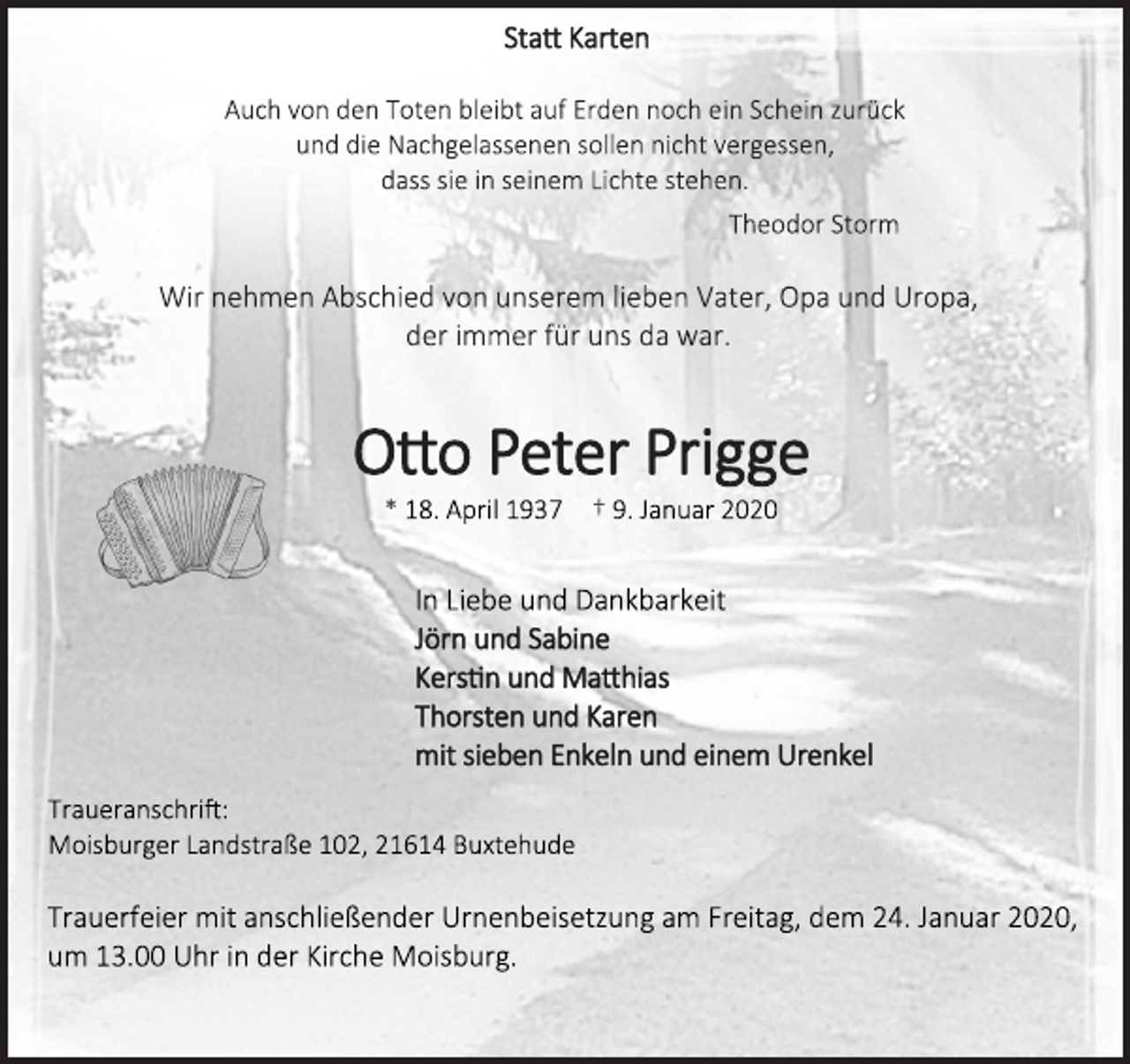 <p>Statt Karten</p>
<p>Auch von den Toten bleibt auf Erden noch ein Schein zurück</p>
<p>und die Nachgelassenen sollen nicht vergessen,</p>
<p>dass sie in seinem Lichte stehen.</p>
<p>Theodor Storm</p>
<p>Wir nehmen Abschied von unserem lieben Vater, Opa und Uropa,</p>
<p>der immer für uns da war.</p>
<p>Otto Peter Prigge</p>
<p>* 18. April 1937 † 9. Januar 2020</p>
<p>In Liebe und Dankbarkeit</p>
<p>Jörn und Sabine</p>
<p>Kerstin und Matthias</p>
<p>Thorsten und Karen</p>
<p>mit sieben Enkeln und einem Urenkel</p>
<p>Traueranschrift: Moisburger Landstraße 102, 21614 Buxtehude</p>
<p>Trauerfeier mit anschließender Urnenbeisetzung am Freitag,<br />dem 24. Januar 2020, um 13.00 Uhr in der Kirche Moisburg.</p>