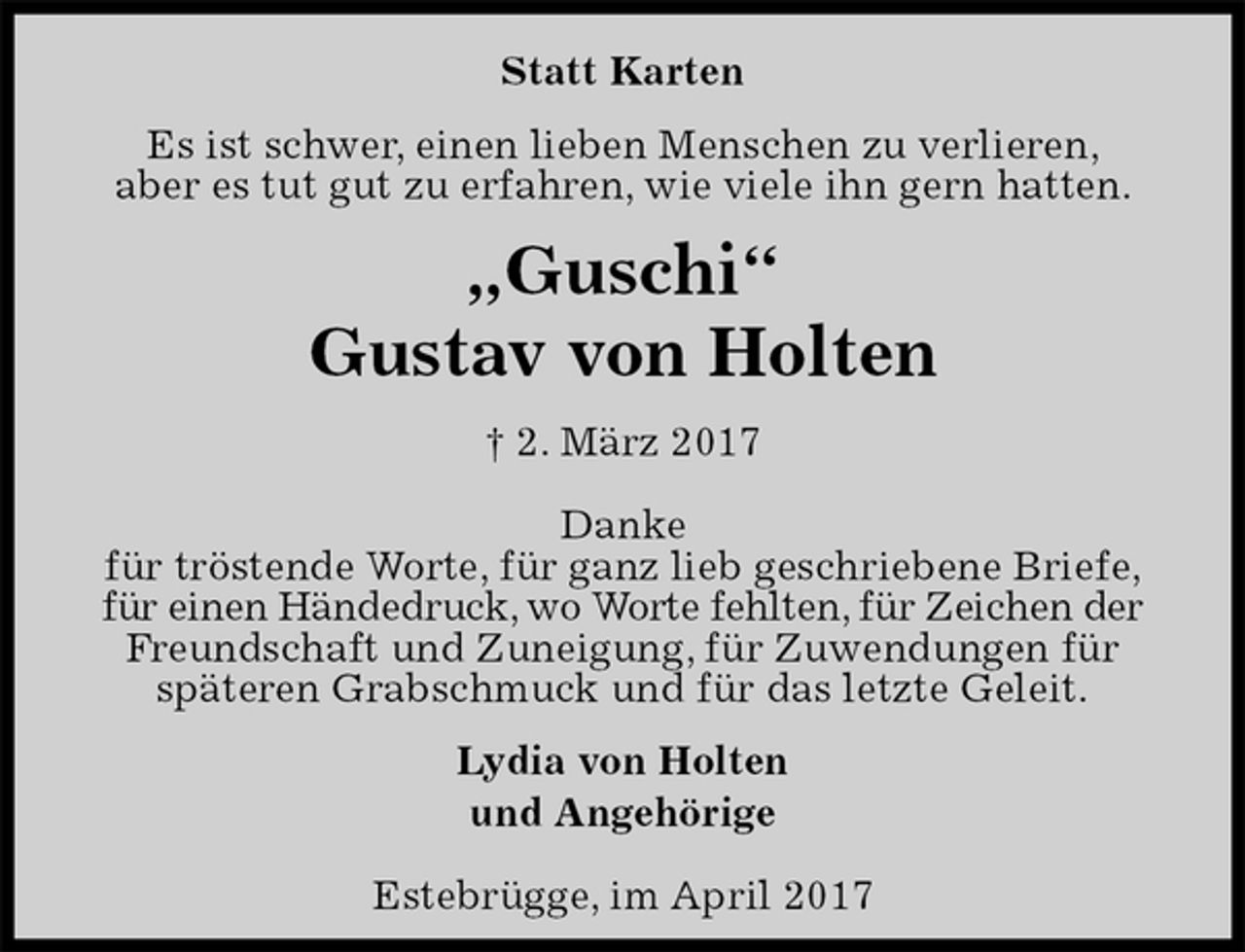 <p>Statt Karten<br />Es ist schwer, einen lieben Menschen zu verlieren,<br />aber es tut gut zu erfahren, wie viele ihn gern hatten.<br />„Guschi“<br />Gustav von Holten<br />† 2. März 2017<br />Danke<br />für tröstende Worte, für ganz lieb geschriebene Briefe,<br />für einen Händedruck, wo Worte fehlten, für Zeichen der<br />Freundschaft und Zuneigung, für Zuwendungen für<br />späteren Grabschmuck und für das letzte Geleit.<br />Lydia von Holten<br />und Angehörige<br />Estebrügge, im April 2017</p>
