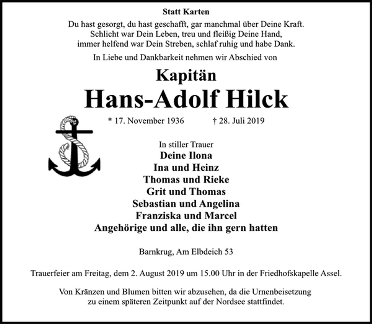 <p>Statt Karten<br />Du hast gesorgt, du hast geschafft, gar manchmal über Deine Kraft.<br />Schlicht war Dein Leben, treu und fleißig Deine Hand,<br />immer helfend war Dein Streben, schlaf ruhig und habe Dank.</p><p>In In Liebe und Dankbarkeit nehmen wir Abschied von</p><p>Kapitän<br />Hans-Adolf Hilck<br />* 17. November 1936 † 28. Juli 2019</p><p>In stiller Trauer<br />Deine Ilona<br />Ina und Heinz<br />Thomas und Rieke<br />Grit und Thomas<br />Sebastian und Angelina<br />Franziska und Marcel<br />Angehörige und alle, die ihn gern hatten</p><p>Barnkrug, Am Elbdeich 53</p><p>Trauerfeier am Freitag, dem 2. August 2019 um 15.00 Uhr in der Friedhofskapelle Assel.<br />Von Kränzen und Blumen bitten wir abzusehen, da die Urnenbeisetzung zu einem späteren Zeitpunkt auf der Nordsee stattfindet.</p>