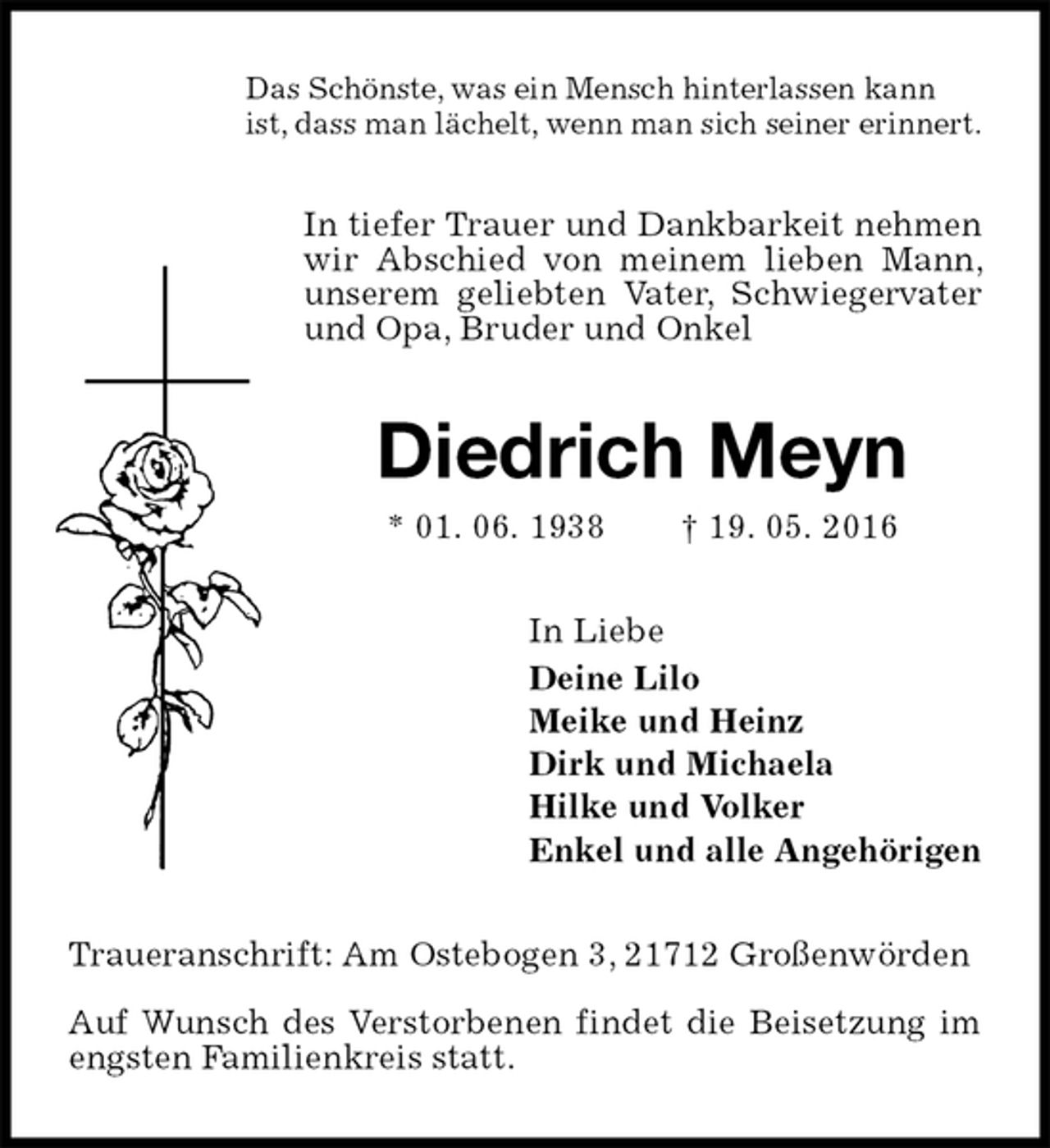 <p>Das Schönste, was ein Mensch hinterlassen kann<br />ist, dass man lächelt, wenn man sich seiner erinnert.<br />In tiefer Trauer und Dankbarkeit nehmen wir Abschied von meinem lieben Mann, unserem geliebten Vater, Schwiegervater und Opa, Bruder und Onkel<br />Diedrich Meyn<br />* 01. 06. 1938 † 19. 05. 2016<br />In Liebe<br />Deine Lilo<br />Meike und Heinz<br />Dirk und Michaela<br />Hilke und Volker<br />Enkel und alle Angehörigen<br />Traueranschrift: Am Ostebogen 3, 21712 Großenwörden</p>
<p>Auf Wunsch des Verstorbenen findet die Beisetzung im engsten Familienkreis statt.</p>