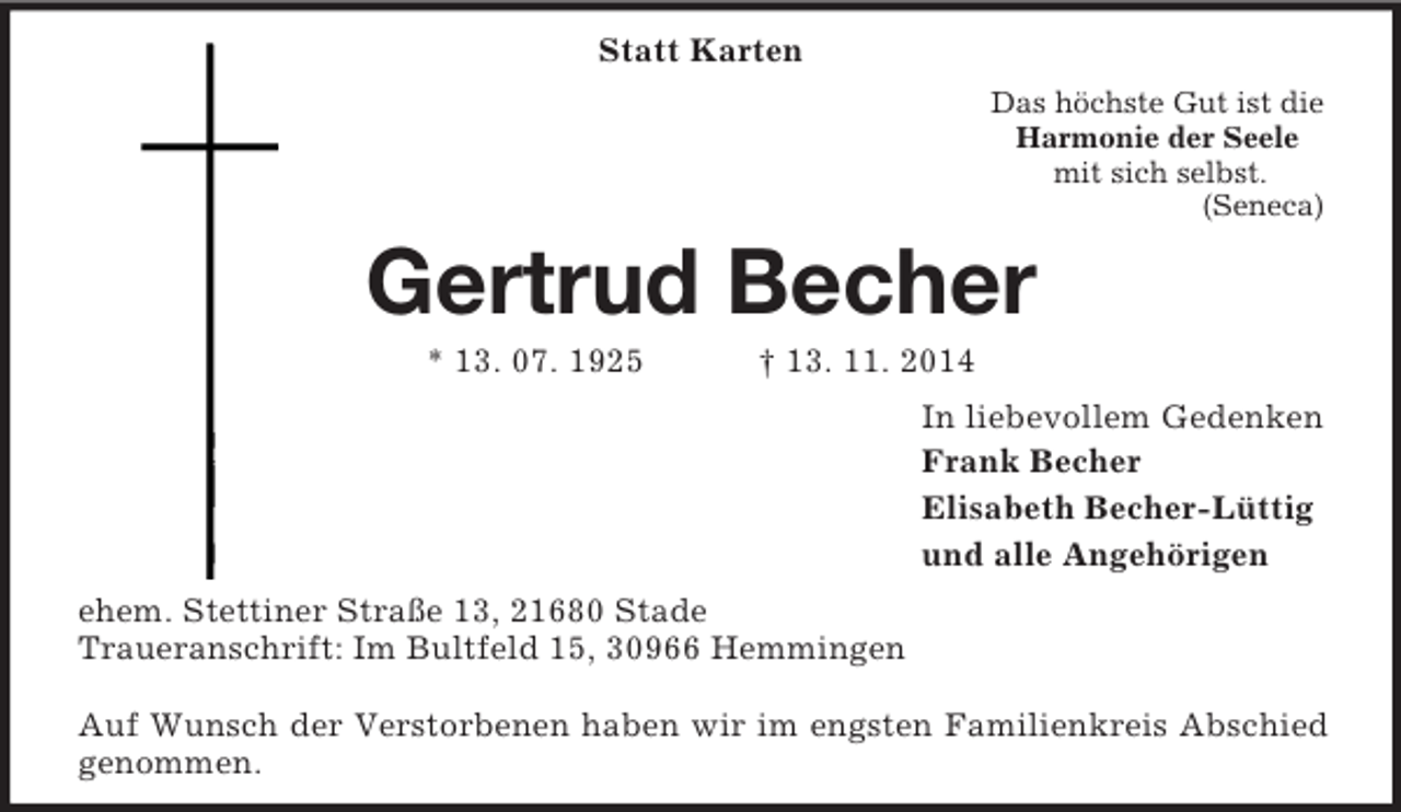 <p>Statt Karten<br />Das höchste Gut ist die<br />Harmonie der Seele<br />mit sich selbst.<br />(Seneca)<br />Gertrud Becher<br />* 13. 07. 1925 † 13. 11. 2014<br />In liebevollem Gedenken<br />Frank Becher<br />Elisabeth Becher-Lüttig<br />und alle Angehörigen<br />ehem. Stettiner Straße 13, 21680 Stade<br />Traueranschrift: Im Bultfeld 15, 30966 Hemmingen</p><p>Auf Wunsch der Verstorbenen haben wir im engsten Familienkreis Abschied genommen.</p>
