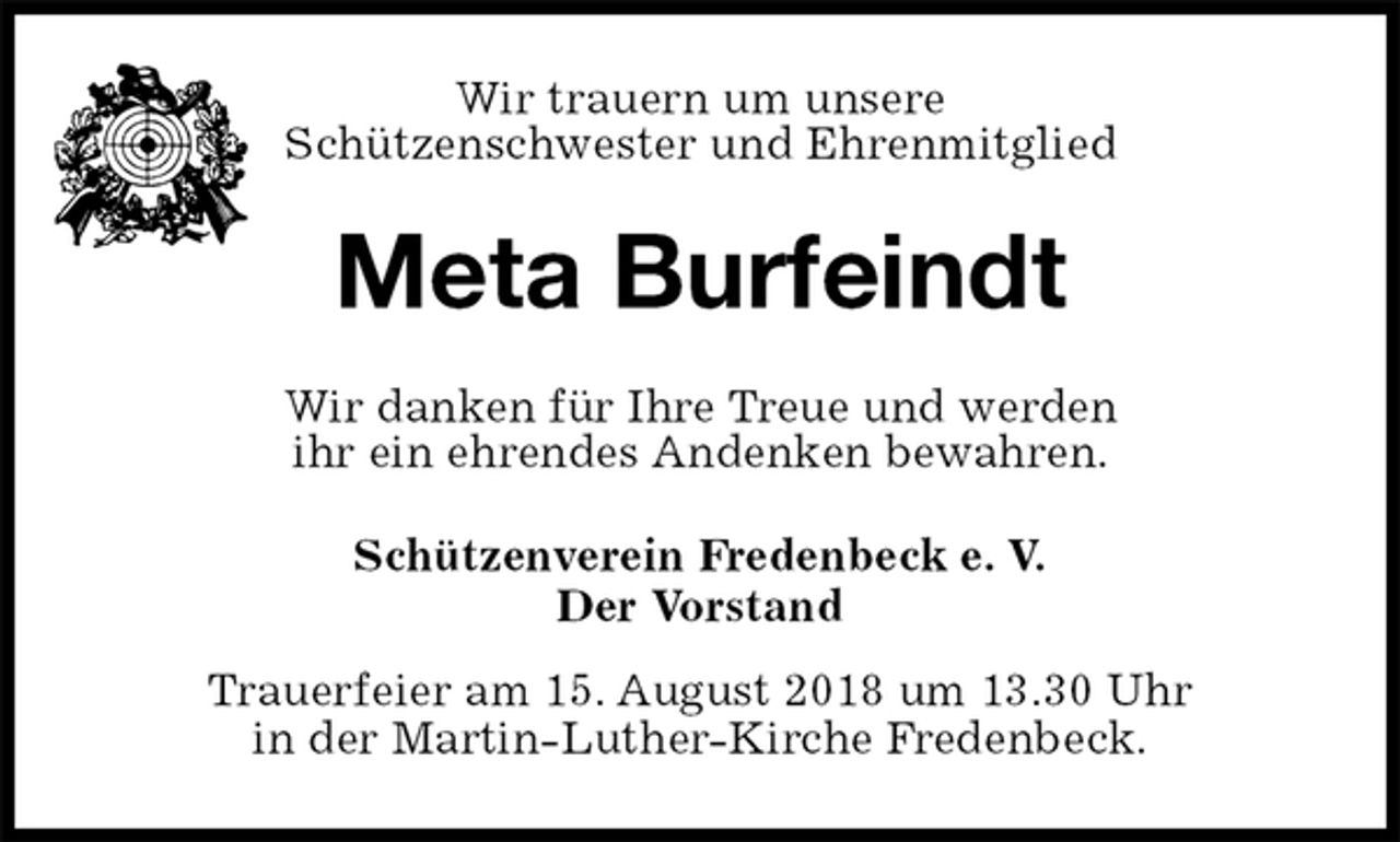 <p>Schützenverein Fredenbeck e. V.<br />Der Vorstand<br />Trauerfeier am 15. August 2018 um 13.30 Uhr<br />in der Martin-Luther-Kirche Fredenbeck.<br />Meta Burfeindt<br />Wir danken für Ihre Treue und werden<br />ihr ein ehrendes Andenken bewahren.<br />Wir trauern um unsere<br />Schützenschwester und Ehrenmitglied</p>