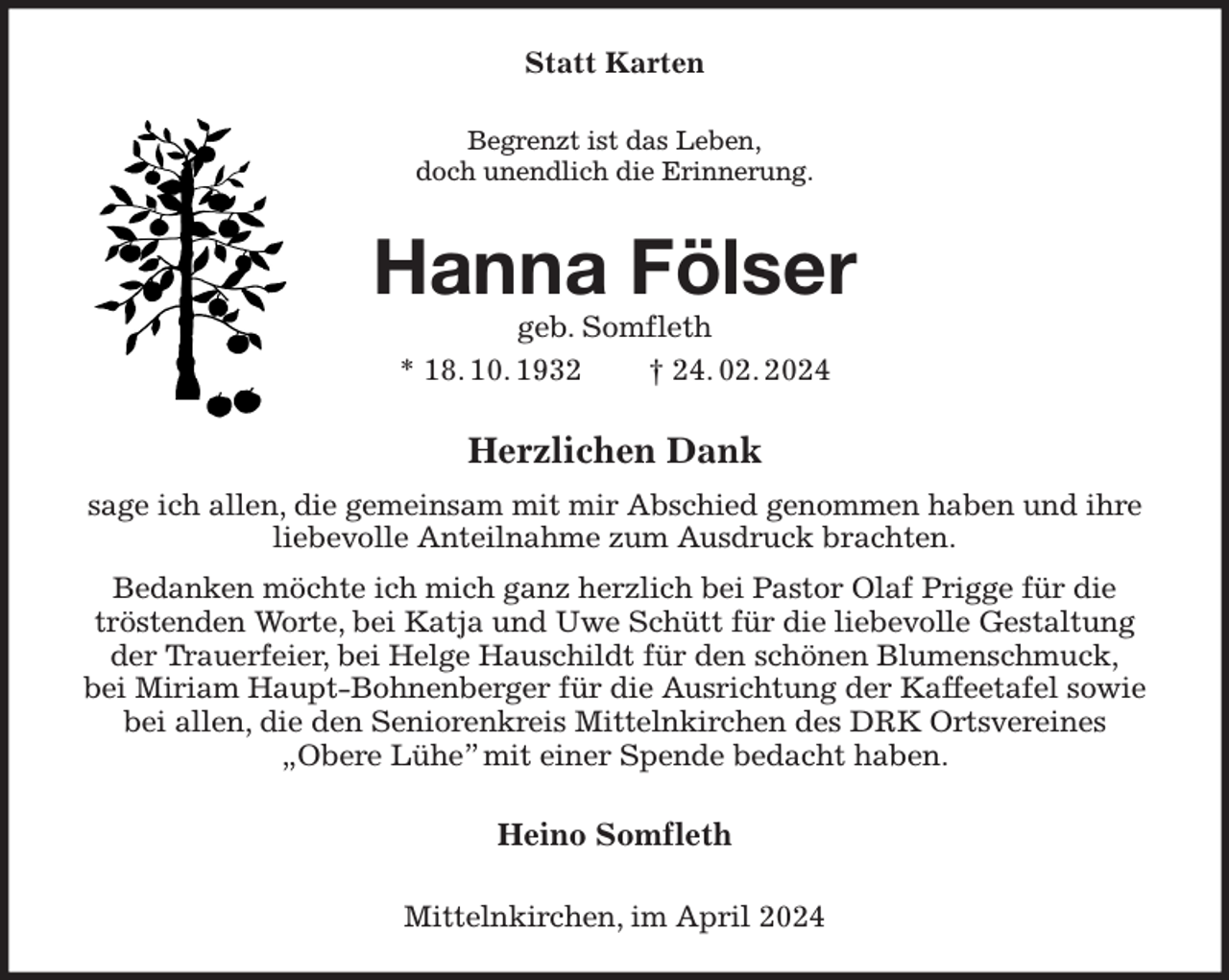 <p>Statt Karten<br />Begrenzt ist das Leben,<br />doch unendlich die Erinnerung.<br />Hanna Fölser<br />geb. Somfleth<br />* 18. 10. 1932 † 24. 02. 2024<br />Herzlichen Dank<br />sage ich allen, die gemeinsam mit mir Abschied genommen haben und ihre liebevolle Anteilnahme zum Ausdruck brachten.<br />Bedanken möchte ich mich ganz herzlich bei Pastor Olaf Prigge für die tröstenden Worte, bei Katja und Uwe Schütt für die liebevolle Gestaltung der Trauerfeier, bei Helge Hauschildt für den schönen Blumenschmuck,<br />bei Miriam Haupt-Bohnenberger für die Ausrichtung der Kaffeetafel sowie bei allen, die den Seniorenkreis Mittelnkirchen des DRK Ortsvereines<br />„Obere Lühe” mit einer Spende bedacht haben.<br />Heino Somfleth<br />Mittelnkirchen, im April 2024</p>