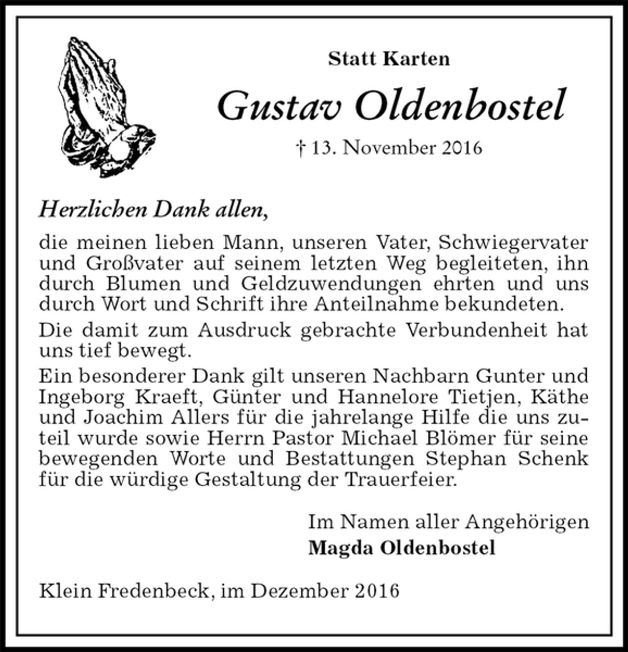 <p>Statt Karten<br />Gustav Oldenbostel<br />† 13. November 2016<br />Herzlichen Dank allen,<br />die meinen lieben Mann, unseren Vater, Schwiegervater und Großvater auf seinem letzten Weg begleiteten, ihn durch Blumen und Geldzuwendungen ehrten und uns durch Wort und Schrift ihre Anteilnahme bekundeten.<br />Die damit zum Ausdruck gebrachte Verbundenheit hat uns tief bewegt.<br />Ein besonderer Dank gilt unseren Nachbarn Gunter und Ingeborg Kraeft, Günter und Hannelore Tietjen, Käthe und Joachim Allers für die jahrelange Hilfe die uns zuteil wurde sowie Herrn Pastor Michael Blömer für seine bewegenden Worte und Bestattungen Stephan Schenk für die würdige Gestaltung der Trauerfeier.<br />Im Namen aller Angehörigen<br />Magda Oldenbostel<br />Klein Fredenbeck, im Dezember 2016</p>