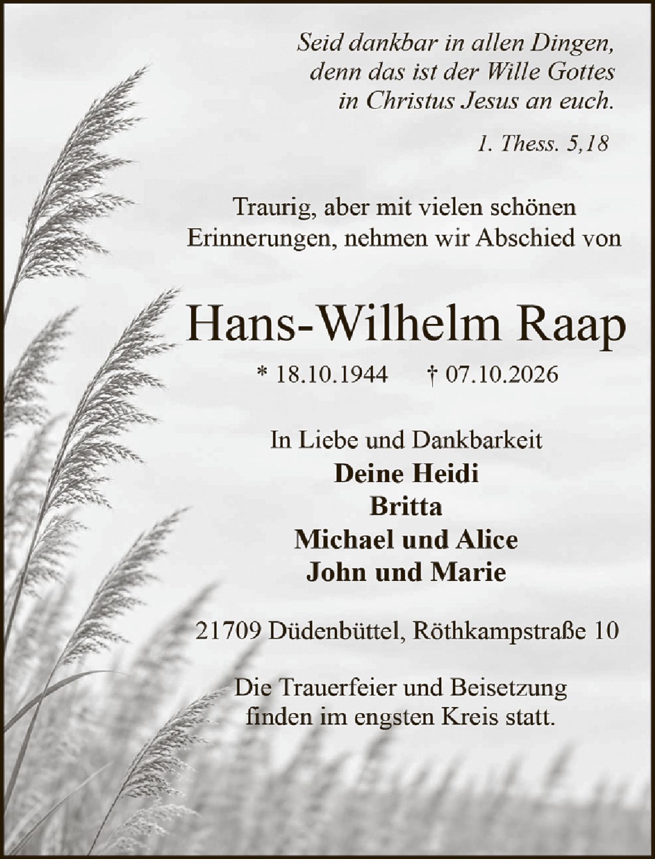 <p><i>Seid dankbar in allen Dingen, denn das ist der Wille Gottes in Christus Jesus an euch.</i></p>
<p><i>1. Thess. 5,18</i></p>
<p>Traurig, aber mit vielen schönen Erinnerungen, nehmen wir Abschied von</p>
<p><strong>Hans-Wilhelm Raap</strong></p>
<p>* 18.10.1944     † 07.10.2026</p>
<p>In Liebe und Dankbarkeit<br/>
<strong>Deine Heidi<br/>
Britta<br/>
Michael und Alice<br/>
John und Marie</strong></p>
<p>21709 Diddenbüttel, Röthkampstraße 10</p>
<p>Die Trauerfeier und Beisetzung finden im engsten Kreis statt.</p>