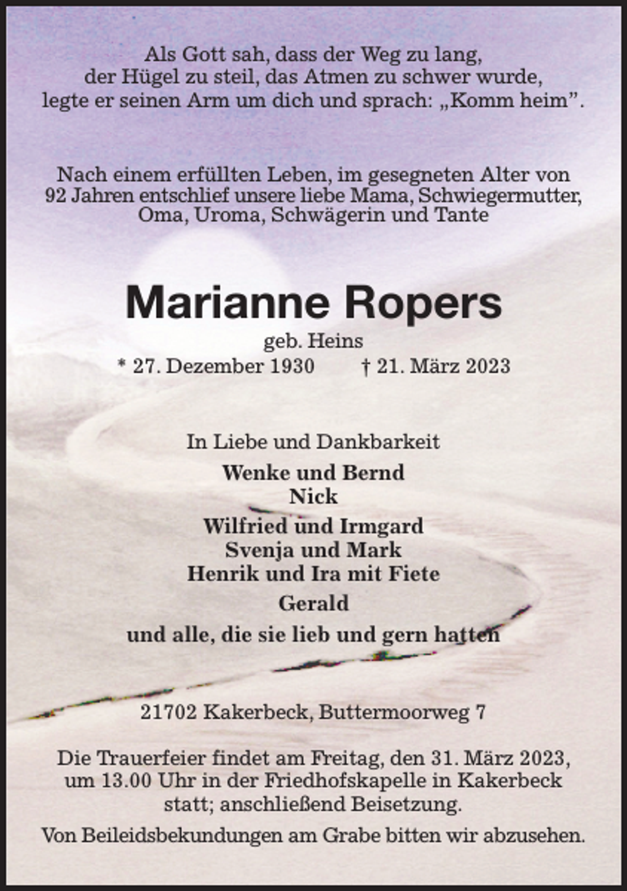 <p>Als Gott sah, dass der Weg zu lang,<br />der Hügel zu steil, das Atmen zu schwer wurde,<br />legte er seinen Arm um dich und sprach: „Komm heim”.<br />Nach einem erfüllten Leben, im gesegneten Alter von<br />92 Jahren entschlief unsere liebe Mama, Schwiegermutter,<br />Oma, Uroma, Schwägerin und Tante<br />Marianne Ropers<br />geb. Heins<br />* 27. Dezember 1930 † 21. März 2023<br />In Liebe und Dankbarkeit<br />Wenke und Bernd<br />Nick<br />Wilfried und Irmgard<br />Svenja und Mark<br />Henrik und Ira mit Fiete<br />Gerald<br />und alle, die sie lieb und gern hatten<br />21702 Kakerbeck, Buttermoorweg 7</p><p>Die Trauerfeier findet am Freitag, den 31. März 2023, um 13.00 Uhr in der Friedhofskapelle in Kakerbeck statt; anschließend Beisetzung.<br />Von Beileidsbekundungen am Grabe bitten wir abzusehen.</p>
