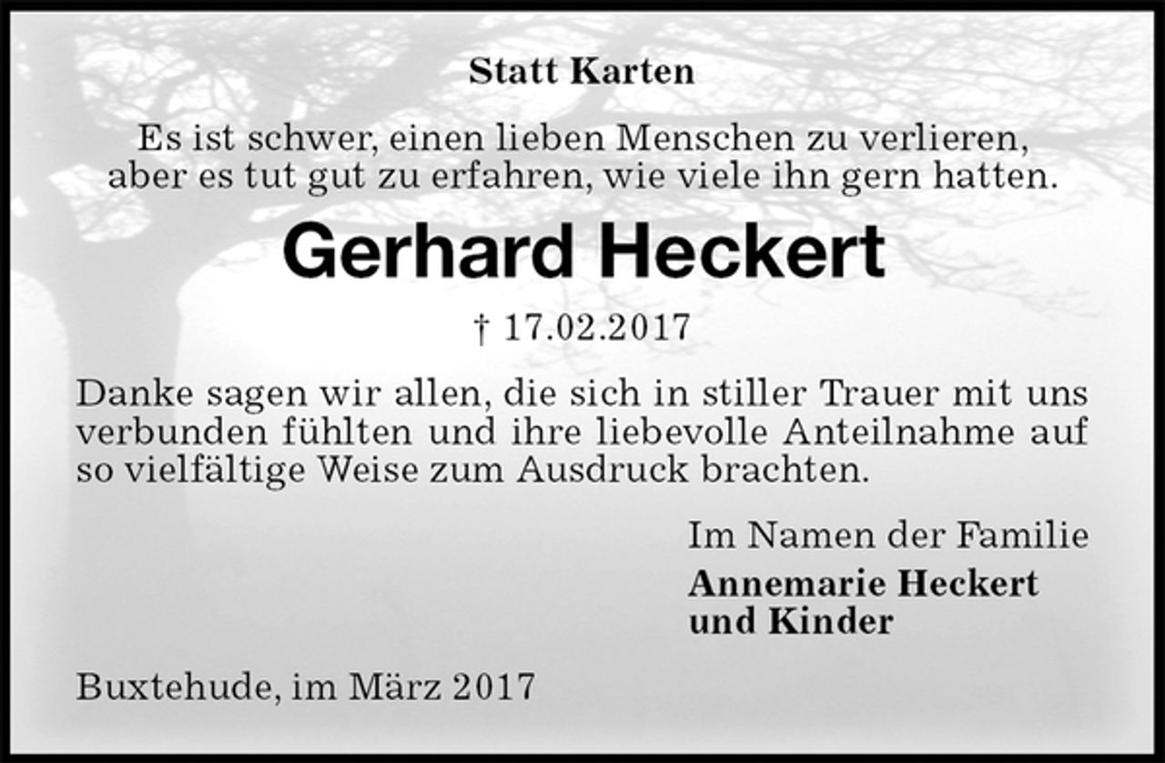 <p>Statt Karten<br />Es ist schwer, einen lieben Menschen zu verlieren,<br />aber es tut gut zu erfahren, wie viele ihn gern hatten.<br />Gerhard Heckert<br />† 17.02.2017<br />Danke sagen wir allen, die sich in stiller Trauer mit uns verbunden fühlten und ihre liebevolle Anteilnahme auf so vielfältige Weise zum Ausdruck brachten.<br />Im Namen der Familie<br />Annemarie Heckert<br />und Kinder<br />Buxtehude, im März 2017</p>