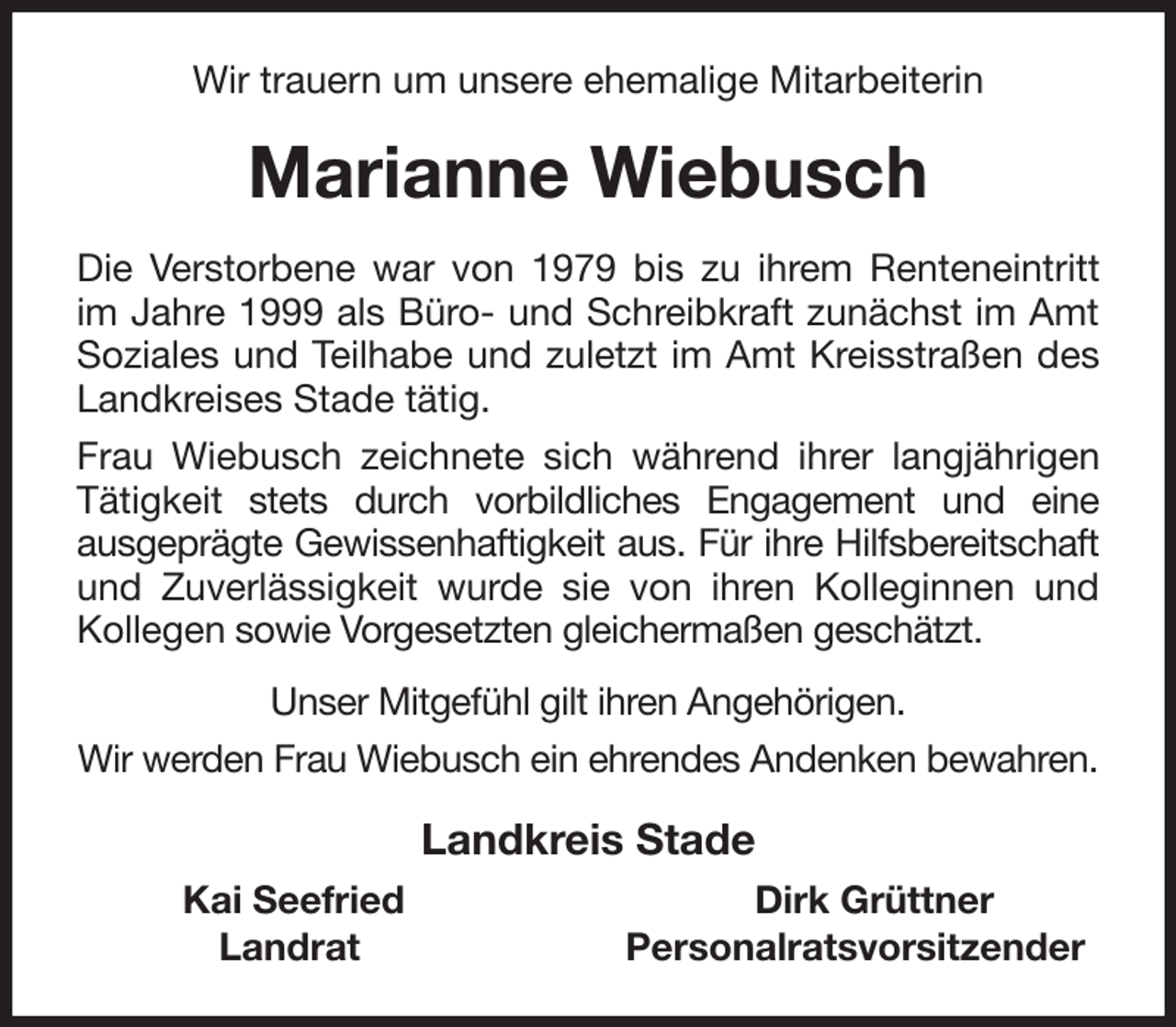 <p>Wir trauern um unsere ehemalige Mitarbeiterin<br />Marianne Wiebusch<br />Die Verstorbene war von 1979 bis zu ihrem Renteneintritt<br />im Jahre 1999 als Büro- und Schreibkraft zunächst im Amt<br />Soziales und Teilhabe und zuletzt im Amt Kreisstraßen des<br />Landkreises Stade tätig.<br />Frau Wiebusch zeichnete sich während ihrer langjährigen<br />Tätigkeit stets durch vorbildliches Engagement und eine<br />ausgeprägte Gewissenhaftigkeit aus. Für ihre Hilfsbereitschaft<br />und Zuverlässigkeit wurde sie von ihren Kolleginnen und<br />Kollegen sowie Vorgesetzten gleichermaßen geschätzt.<br />Unser Mitgefühl gilt ihren Angehörigen.<br />Wir werden Frau Wiebusch ein ehrendes Andenken bewahren.<br />Landkreis Stade<br />Kai Seefried Dirk Grüttner<br />Landrat Personalratsvorsitzender</p>