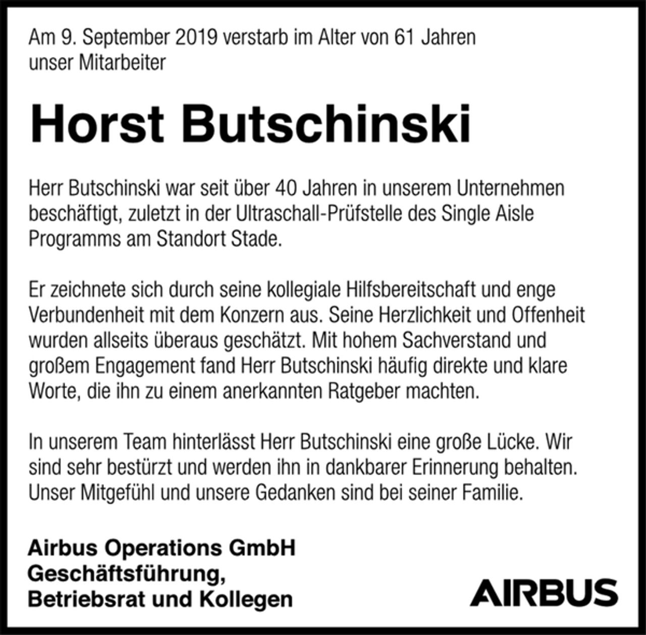 <p>Am 9. September 2019 verstarb im Alter von 61 Jahren<br />unser Mitarbeiter<br />Horst Butschinski<br />Herr Butschinski war seit über 40 Jahren in unserem Unternehmen<br />beschäftigt, zuletzt in der Ultraschall-Prüfstelle des Single Aisle<br />Programms am Standort Stade.<br />Er zeichnete sich durch seine kollegiale Hilfsbereitschaft und enge<br />Verbundenheit mit dem Konzern aus. Seine Herzlichkeit und Offenheit<br />wurden allseits überaus geschätzt. Mit hohem Sachverstand und<br />großem Engagement fand Herr Butschinski häufig direkte und klare<br />Worte, die ihn zu einem anerkannten Ratgeber machten.<br />In unserem Team hinterlässt Herr Butschinski eine große Lücke.<br />Wir sind sehr bestürzt und werden ihn in dankbarer Erinnerung behalten.<br />Unser Mitgefühl und unsere Gedanken sind bei seiner Familie.<br />Airbus Operations GmbH<br />Geschäftsführung,<br />Betriebsrat und Kollegen</p>
