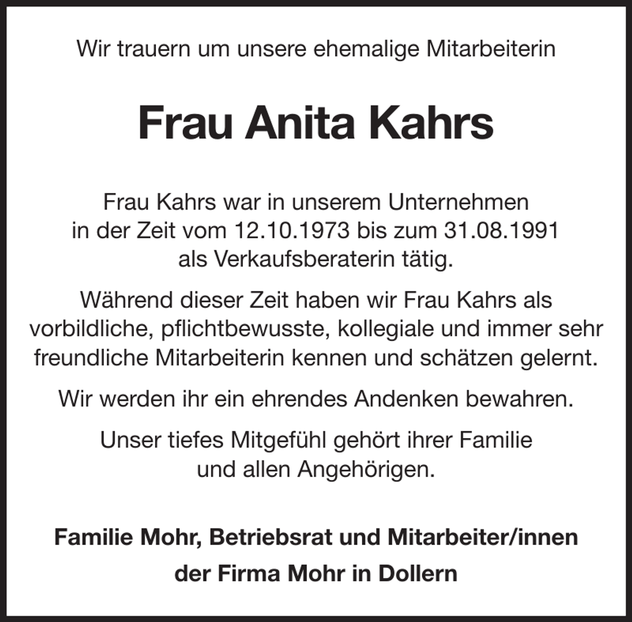 <p>Wir trauern um unsere ehemalige Mitarbeiterin<br />Frau Anita Kahrs<br />Frau Kahrs war in unserem Unternehmen<br />in der Zeit vom 12.10.1973 bis zum 31.08.1991<br />als Verkaufsberaterin tätig.<br />Während dieser Zeit haben wir Frau Kahrs als<br />vorbildliche, pflichtbewusste, kollegiale und immer sehr<br />freundliche Mitarbeiterin kennen und schätzen gelernt.<br />Wir werden ihr ein ehrendes Andenken bewahren.<br />Unser tiefes Mitgefühl gehört ihrer Familie<br />und allen Angehörigen.<br />Familie Mohr, Betriebsrat und Mitarbeiter/innen<br />der Firma Mohr in Dollern</p>