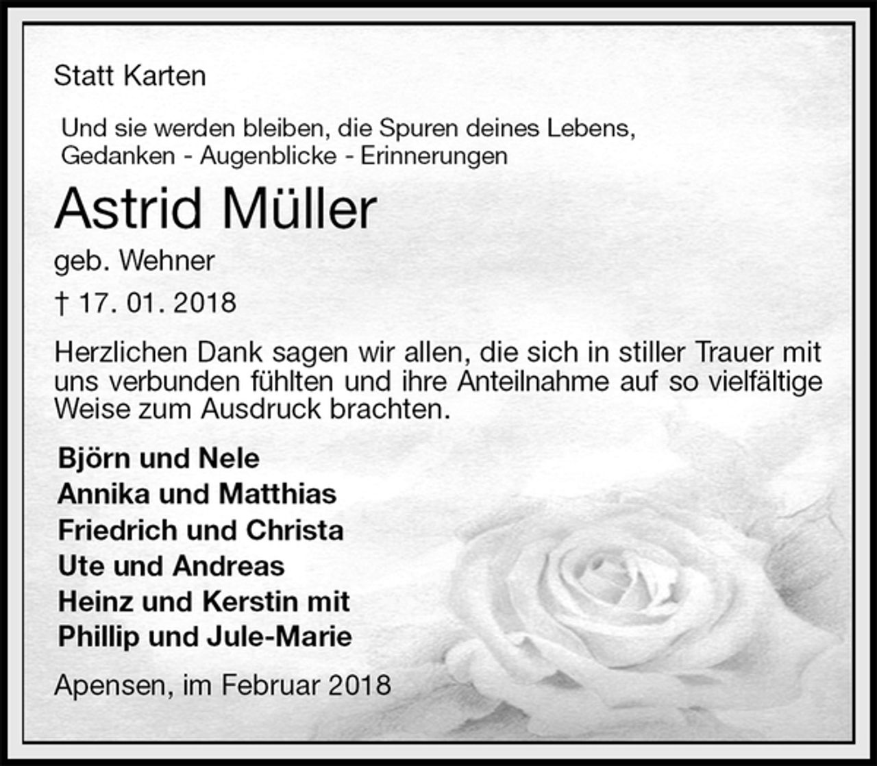 <p>Statt Karten<br />Und sie werden bleiben, die Spuren deines Lebens,<br />Gedanken - Augenblicke - Erinnerungen<br />Astrid Müller<br />geb. Wehner<br />† 17. 01. 2018<br />Herzlichen Dank sagen wir allen, die sich in stiller Trauer mit uns verbunden fühlten und ihre Anteilnahme auf so vielfältige Weise zum Ausdruck brachten.<br />Björn und Nele<br />Annika und Matthias<br />Friedrich und Christa<br />Ute und Andreas<br />Heinz und Kerstin mit<br />Phillip und Jule-Marie<br />Apensen, im Februar 2018</p>