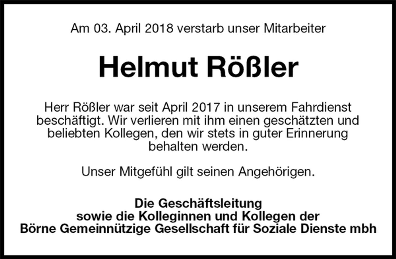 <p>Am 03. April 2018 verstarb unser Mitarbeiter<br />Helmut Rößler<br />Herr Rößler war seit April 2017 in unserem Fahrdienst<br />beschäftigt. Wir verlieren mit ihm einen geschätzten und<br />beliebten Kollegen, den wir stets in guter Erinnerung<br />behalten werden.</p>
<p>Unser Mitgefühl gilt seinen Angehörigen.<br />Die Geschäftsleitung<br />sowie die Kolleginnen und Kollegen der<br />Börne Gemeinnützige Gesellschaft für Soziale Dienste mbh</p>