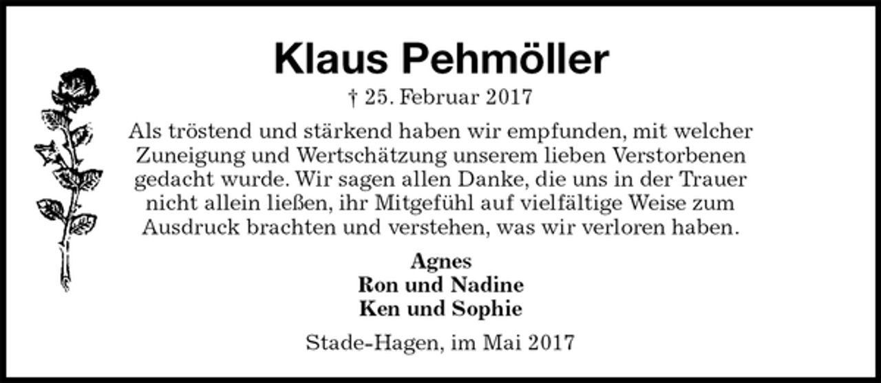 <p>Klaus Pehmöller<br />† 25. Februar 2017<br />Als tröstend und stärkend haben wir empfunden, mit welcher<br />Zuneigung und Wertschätzung unserem lieben Verstorbenen<br />gedacht wurde. Wir sagen allen Danke, die uns in der Trauer<br />nicht allein ließen, ihr Mitgefühl auf vielfältige Weise zum<br />Ausdruck brachten und verstehen, was wir verloren haben.<br />Agnes<br />Ron und Nadine<br />Ken und Sophie<br />Stade-Hagen, im Mai 2017</p>