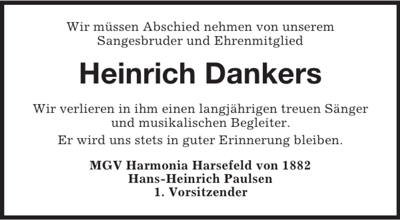 <p>Wir müssen Abschied nehmen von unserem<br />Sangesbruder und Ehrenmitglied<br />Heinrich Dankers<br />Wir verlieren in ihm einen langjährigen treuen Sänger und musikalischen Begleiter.<br />Er wird uns stets in guter Erinnerung bleiben.<br />MGV Harmonia Harsefeld von 1882<br />Hans-Heinrich Paulsen<br />1. Vorsitzender</p>
