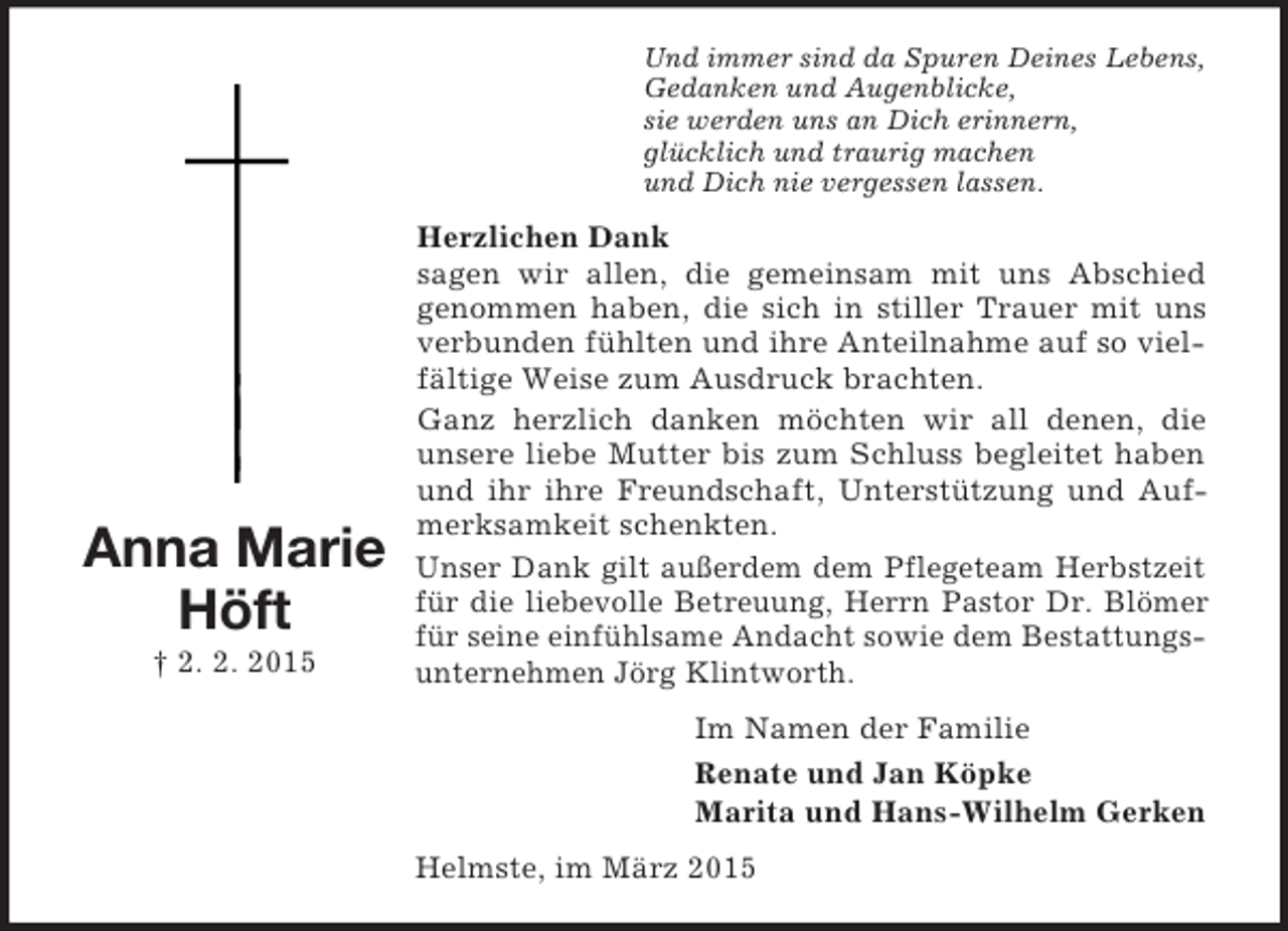 <p>Anna Marie<br />Höft<br />† 2. 2. 2015<br />Und immer sind da Spuren Deines Lebens,<br />Gedanken und Augenblicke,<br />sie werden uns an Dich erinnern,<br />glücklich und traurig machen<br />und Dich nie vergessen lassen.<br />Herzlichen Dank<br />sagen wir allen, die gemeinsam mit uns Abschied<br />genommen haben, die sich in stiller Trauer mit uns verbunden fühlten und ihre Anteilnahme auf so vielfältige Weise zum Ausdruck brachten.<br />Ganz herzlich danken möchten wir all denen, die unsere liebe Mutter bis zum Schluss begleitet haben und ihr ihre Freundschaft, Unterstützung und Aufmerksamkeit schenkten.<br />Unser Dank gilt außerdem dem Pflegeteam Herbstzeit für die liebevolle Betreuung, Herrn Pastor Dr. Blömer für seine einfühlsame Andacht sowie dem Bestattungsunternehmen Jörg Klintworth.<br />Im Namen der Familie<br />Renate und Jan Köpke<br />Marita und Hans-Wilhelm Gerken<br />Helmste, im März 2015</p>