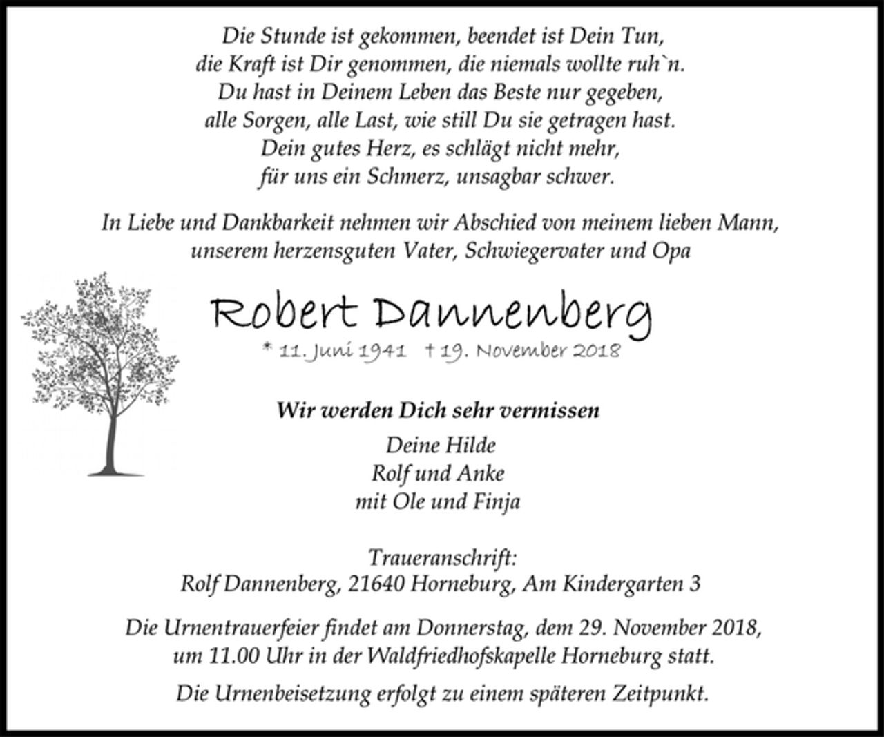 <p>Die Stunde ist gekommen, beendet ist Dein Tun,<br />die Kraft ist Dir genommen, die niemals wollte ruh`n.<br />Du hast in Deinem Leben das Beste nur gegeben,<br />alle Sorgen, alle Last, wie still Du sie getragen hast.<br />Dein gutes Herz, es schlägt nicht mehr,<br />für uns ein Schmerz, unsagbar schwer.<br />In Liebe und Dankbarkeit nehmen wir Abschied von meinem lieben Mann,<br />unserem herzensguten Vater, Schwiegervater und Opa<br />Robert Dannenberg<br />* 11. Juni 1941 + 19. November 2018<br />Wir werden Dich sehr vermissen<br />Deine Hilde<br />Rolf und Anke<br />mit Ole und Finja<br />Traueranschrift:<br />Rolf Dannenberg, 21640 Horneburg, Am Kindergarten 3<br />Die Urnentrauerfeier findet am Donnerstag, dem 29. November 2018<br />um 11.00 Uhr in der Waldfriedhofskapelle Horneburg statt.<br />Die Urnenbeisetzung erfolgt zu einem späteren Zeitpunkt.</p>