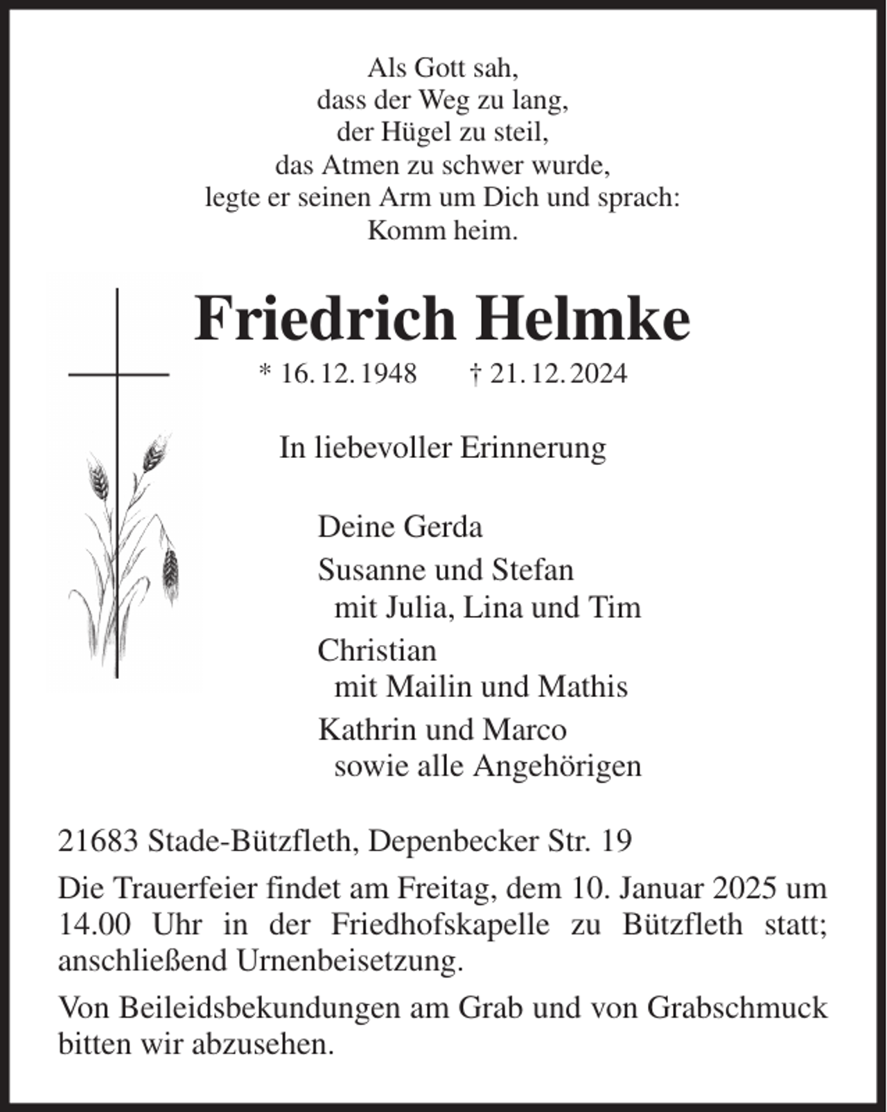 <p>Als Gott sah,<br />dass der Weg zu lang,<br />der Hügel zu steil,<br />das Atmen zu schwer wurde,<br />legte er seinen Arm um Dich und sprach:<br />Komm heim.<br />Friedrich Helmke<br />* 16. 12. 1948 † 21. 12. 2024<br />In liebevoller Erinnerung<br />Deine Gerda<br />Susanne und Stefan<br />mit Julia, Lina und Tim<br />Christian<br />mit Mailin und Mathis<br />Kathrin und Marco<br />sowie alle Angehörigen<br />21683 Stade-Bützfleth, Depenbecker Str. 19<br />Die Trauerfeier findet am Freitag, dem 10. Januar 2025 um 14.00 Uhr in der Friedhofskapelle zu Bützfleth statt;<br />anschließend Urnenbeisetzung.<br />Von Beileidsbekundungen am Grab und von Grabschmuck bitten wir abzusehen.</p>