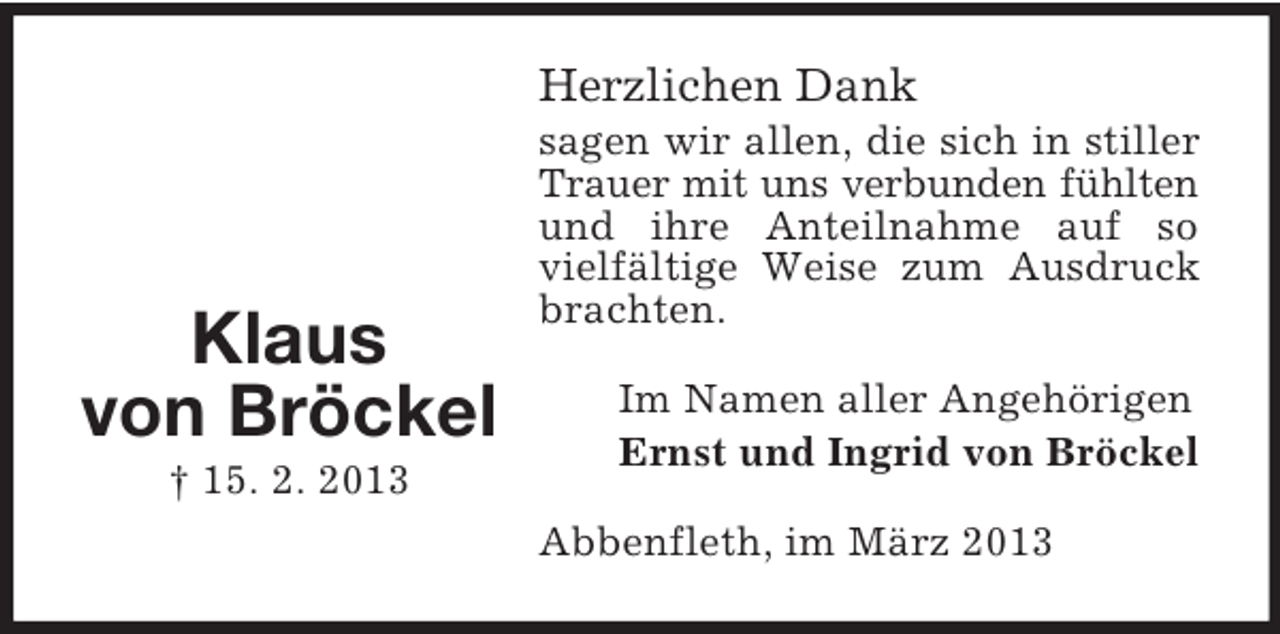 <p>Herzlichen Dank</p><p>Klaus<br />von Bröckel<br />† 15. 2. 2013</p><p>sagen wir allen, die sich in stiller<br />Trauer mit uns verbunden fühlten<br />und ihre Anteilnahme auf so<br />vielfältige Weise zum Ausdruck<br />brachten.<br />Im Namen aller Angehörigen<br />Ernst und Ingrid von Bröckel<br />Abbenfleth, im März 2013</p>