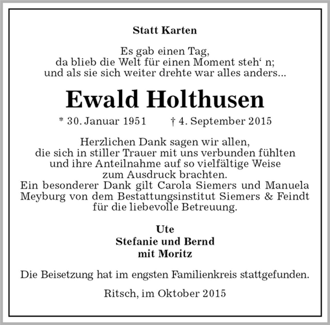 <p>Statt Karten<br />Es gab einen Tag,<br />da blieb die Welt für einen Moment steh‘ n;<br />und als sie sich weiter drehte war alles anders...<br />Ewald Holthusen<br />* 30. Januar 1951 † 4. September 2015<br />Herzlichen Dank sagen wir allen,<br />die sich in stiller Trauer mit uns verbunden fühlten<br />und ihre Anteilnahme auf so vielfältige Weise<br />zum Ausdruck brachten.<br />Ein besonderer Dank gilt Carola Siemers und Manuela<br />Meyburg von dem Bestattungsinstitut Siemers &amp; Feindt<br />für die liebevolle Betreuung.<br />Ute<br />Stefanie und Bernd<br />mit Moritz<br />Die Beisetzung hat im engsten Familienkreis stattgefunden.<br />Ritsch, im Oktober 2015</p>