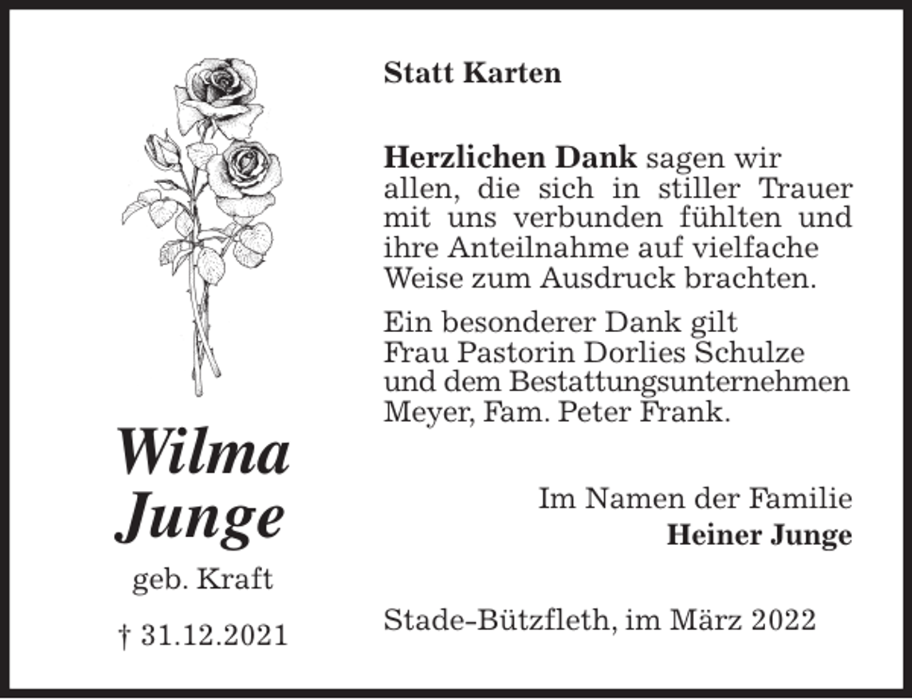 <p>Statt Karten<br />Herzlichen Dank sagen wir<br />allen, die sich in stiller Trauer mit uns verbunden fühlten und ihre Anteilnahme auf vielfache<br />Weise zum Ausdruck brachten.<br />Ein besonderer Dank gilt<br />Frau Pastorin Dorlies Schulze<br />und dem Bestattungsunternehmen<br />Meyer, Fam. Peter Frank.<br />Stade-Bützfleth, im März 2022<br />Im Namen der Familie<br />Heiner Junge<br />Wilma<br />Junge<br />geb. Kraft</p>
<p>† 31.12.2021</p>
