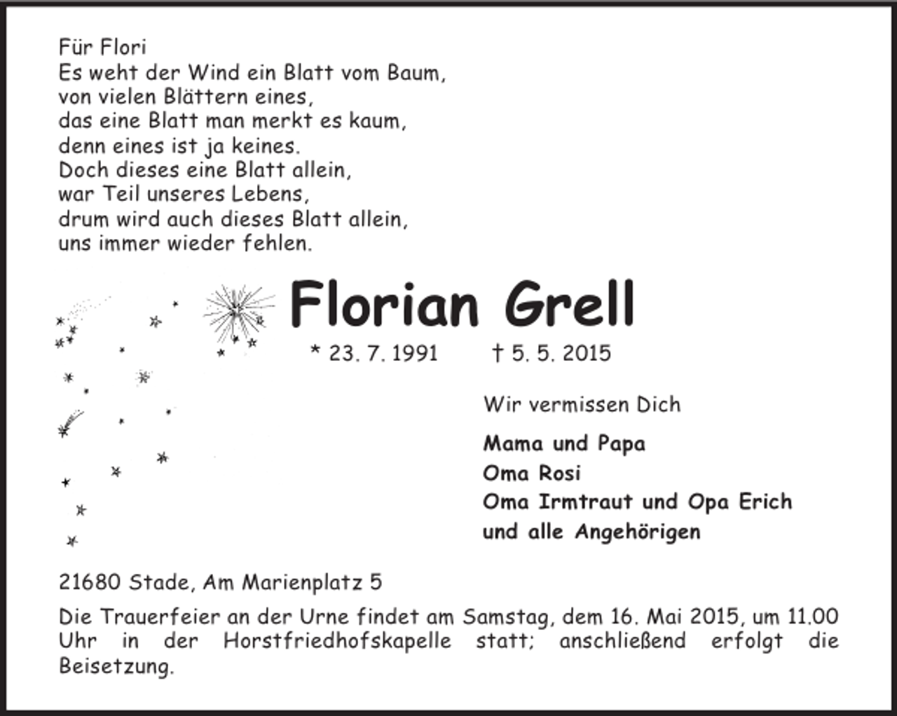 <p>Für Flori<br />Es weht der Wind ein Blatt vom Baum,<br />von vielen Blättern eines,<br />das eine Blatt man merkt es kaum,<br />denn eines ist ja keines.<br />Doch dieses eine Blatt allein,<br />war Teil unseres Lebens,<br />drum wird auch dieses Blatt allein,<br />uns immer wieder fehlen.<br />Florian Grell<br />* 23. 7. 1991 † 5. 5. 2015<br />Wir vermissen Dich<br />Mama und Papa<br />Oma Rosi<br />Oma Irmtraut und Opa Erich<br />und alle Angehörigen<br />21680 Stade, Am Marienplatz 5<br />Die Trauerfeier an der Urne findet am Samstag, dem 16. Mai 2015, um 11.00 Uhr in der Horstfriedhofskapelle statt; anschließend erfolgt die<br />Beisetzung.</p>