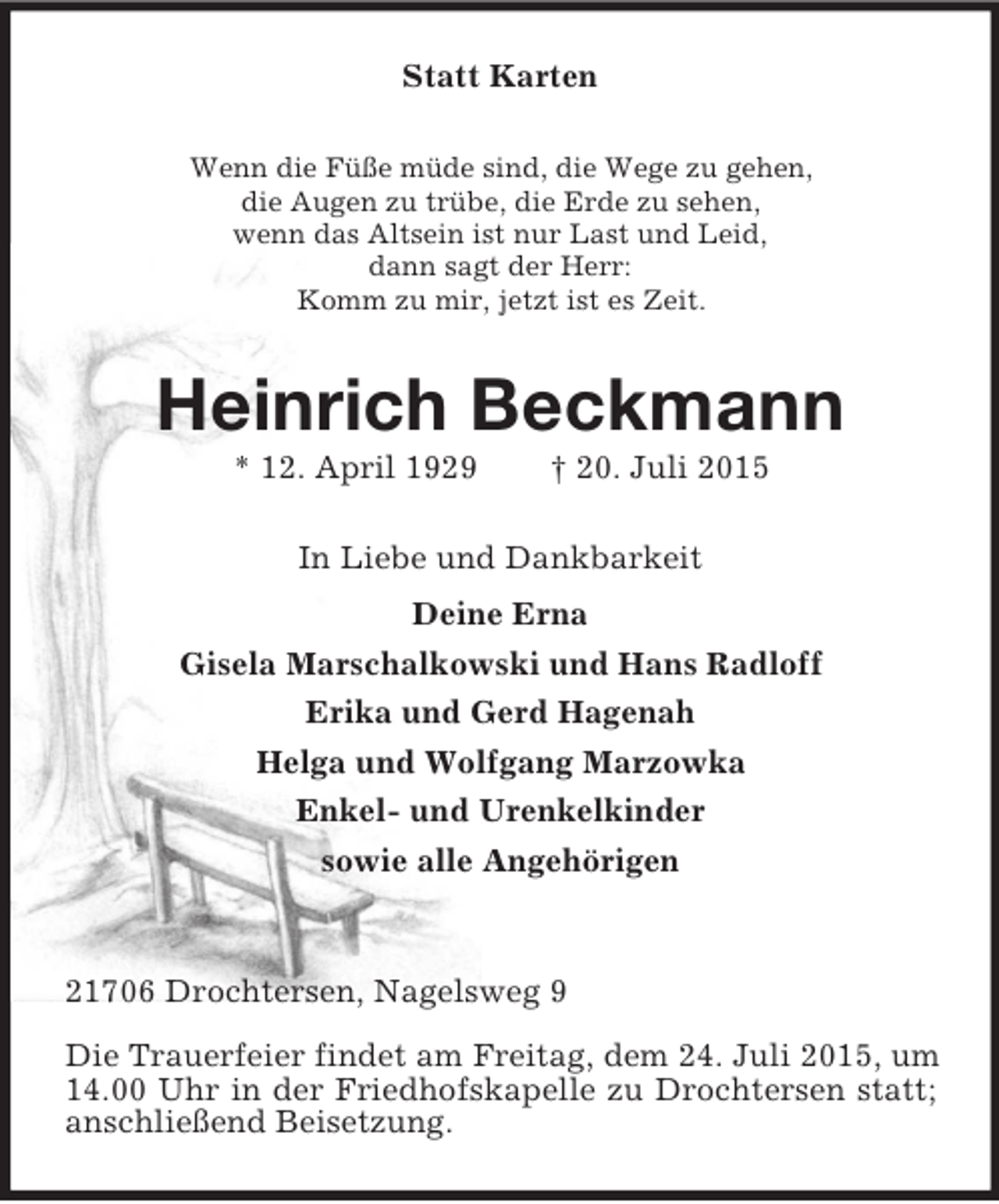 <p>Statt Karten<br />Wenn die Füße müde sind, die Wege zu gehen,<br />die Augen zu trübe, die Erde zu sehen,<br />wenn das Altsein ist nur Last und Leid,<br />dann sagt der Herr:<br />Komm zu mir, jetzt ist es Zeit.<br />Heinrich Beckmann<br />* 12. April 1929 † 20. Juli 2015<br />In Liebe und Dankbarkeit<br />Deine Erna<br />Gisela Marschalkowski und Hans Radloff<br />Erika und Gerd Hagenah<br />Helga und Wolfgang Marzowka<br />Enkel- und Urenkelkinder<br />sowie alle Angehörigen<br />21706 Drochtersen, Nagelsweg 9<br />Die Trauerfeier findet am Freitag, dem 24. Juli 2015, um 14.00 Uhr in der Friedhofskapelle zu Drochtersen statt; anschließend Beisetzung.</p>