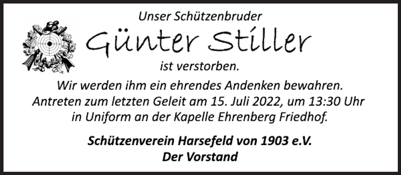 <p>Unser Schützenbruder<br />Günter Stiller<br />ist verstorben.<br />Wir werden ihm ein ehrendes Andenken bewahren.<br />Antreten zum letzten Geleit am 15. Juli 2022, um 13:30 Uhr<br />in Uniform an der Kapelle Ehrenberg Friedhof.<br />Schützenverein Harsefeld von 1903 e.V.<br />Der Vorstand</p>