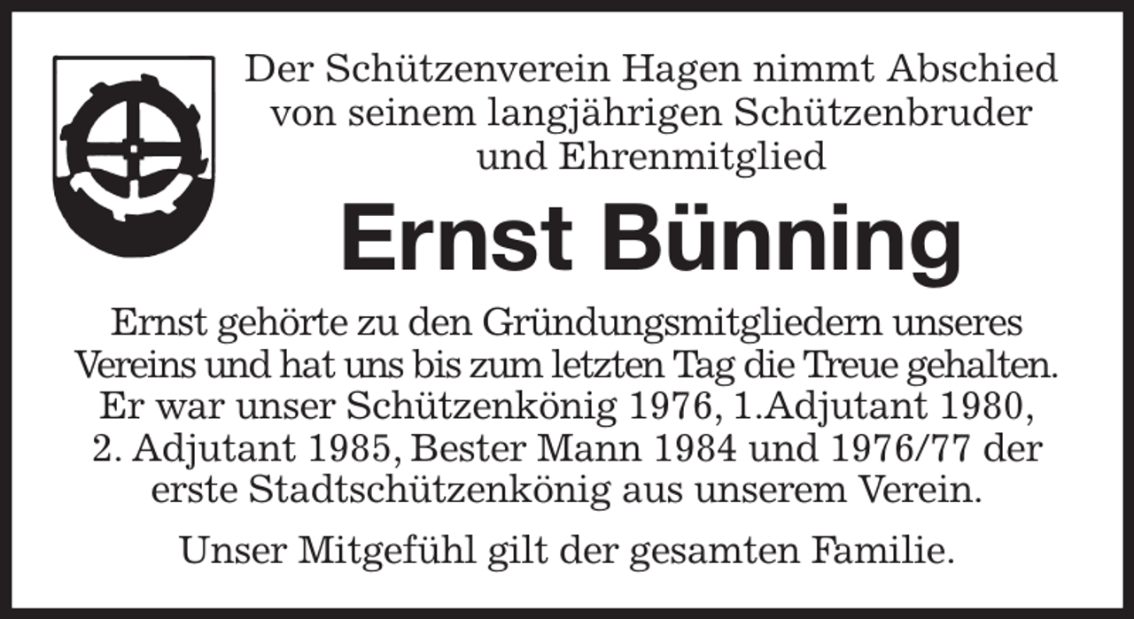 <p>Der Schützenverein Hagen nimmt Abschied<br />von seinem langjährigen Schützenbruder<br />und Ehrenmitglied<br />Ernst Bünning<br />Ernst gehörte zu den Gründungsmitgliedern unseres Vereins und hat uns bis zum letzten Tag die Treue gehalten.<br />Er war unser Schützenkönig 1976, 1.Adjutant 1980,<br />2. Adjutant 1985, Bester Mann 1984 und 1976/77 der erste Stadtschützenkönig aus unserem Verein.<br />Unser Mitgefühl gilt der gesamten Familie.</p>