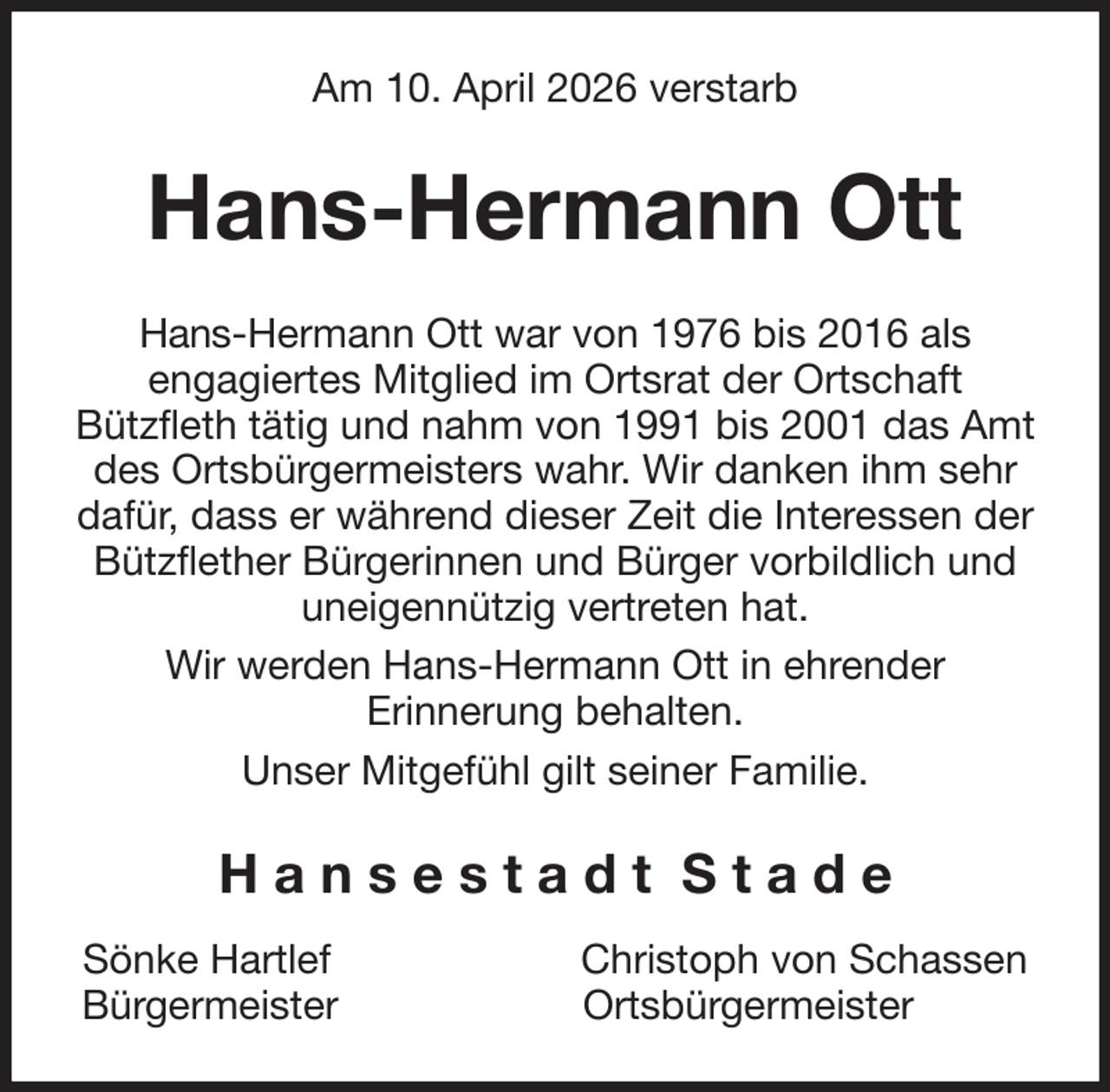 <p>Am 10. April 2026 verstarb<br />Hans-Hermann Ott<br />Hans-Hermann Ott war von 1976 bis 2016 als<br />engagiertes Mitglied im Ortsrat der Ortschaft<br />Bützfleth tätig und nahm von 1991 bis 2001 das Amt<br />des Ortsbürgermeisters wahr. Wir danken ihm sehr<br />dafür, dass er während dieser Zeit die Interessen der<br />Bützflether Bürgerinnen und Bürger vorbildlich und<br />uneigennützig vertreten hat.<br />Wir werden Hans-Hermann Ott in ehrender<br />Erinnerung behalten.<br />Unser Mitgefühl gilt seiner Familie.<br />H a n s e s t a d t S t a d e<br />Sönke Hartlef Christoph von Schassen<br />Bürgermeister Ortsbürgermeister</p>