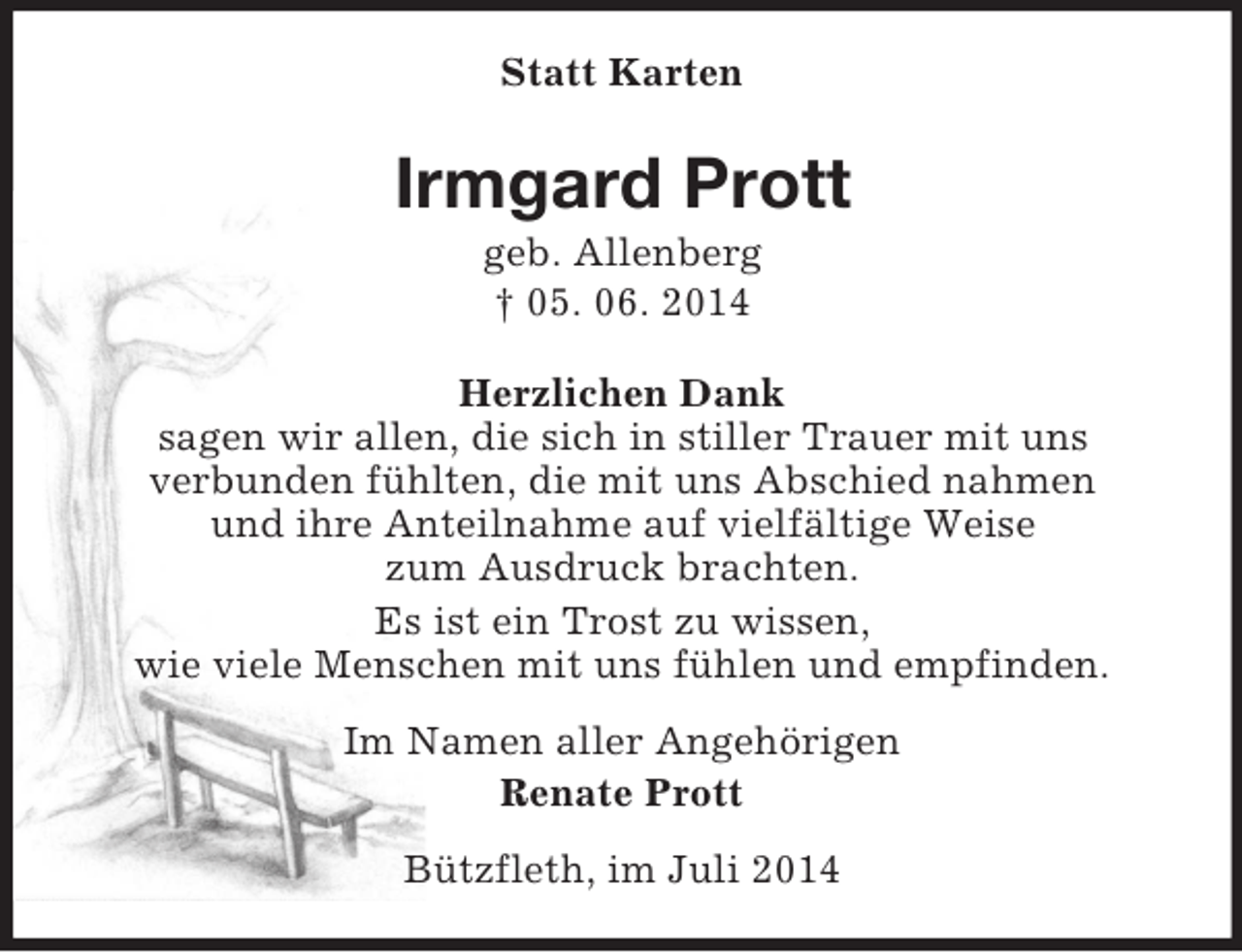 <p>Statt Karten<br />Irmgard Prott<br />geb. Allenberg<br />† 05. 06. 2014<br />Herzlichen Dank<br />sagen wir allen, die sich in stiller Trauer mit uns<br />verbunden fühlten, die mit uns Abschied nahmen<br />und ihre Anteilnahme auf vielfältige Weise<br />zum Ausdruck brachten.<br />Es ist ein Trost zu wissen,<br />wie viele Menschen mit uns fühlen und empfinden.<br />Im Namen aller Angehörigen<br />Renate Prott<br />Bützfleth, im Juli 2014</p>