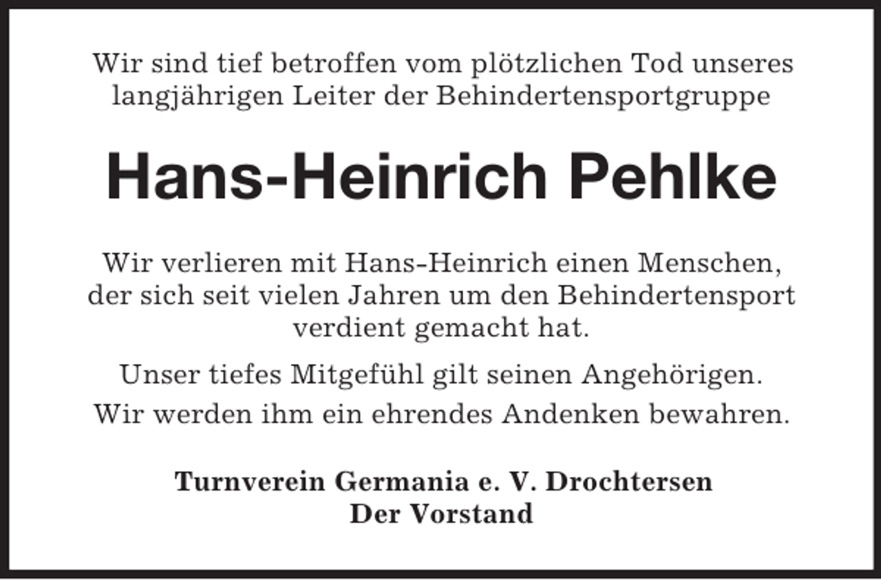 <p>Wir sind tief betroffen vom plötzlichen Tod unseres<br />langjährigen Leiter der Behindertensportgruppe</p><p>Hans-Heinrich Pehlke<br />Wir verlieren mit Hans-Heinrich einen Menschen,<br />der sich seit vielen Jahren um den Behindertensport<br />verdient gemacht hat.<br />Unser tiefes Mitgefühl gilt seinen Angehörigen.<br />Wir werden ihm ein ehrendes Andenken bewahren.<br />Turnverein Germania e. V. Drochtersen<br />Der Vorstand</p>