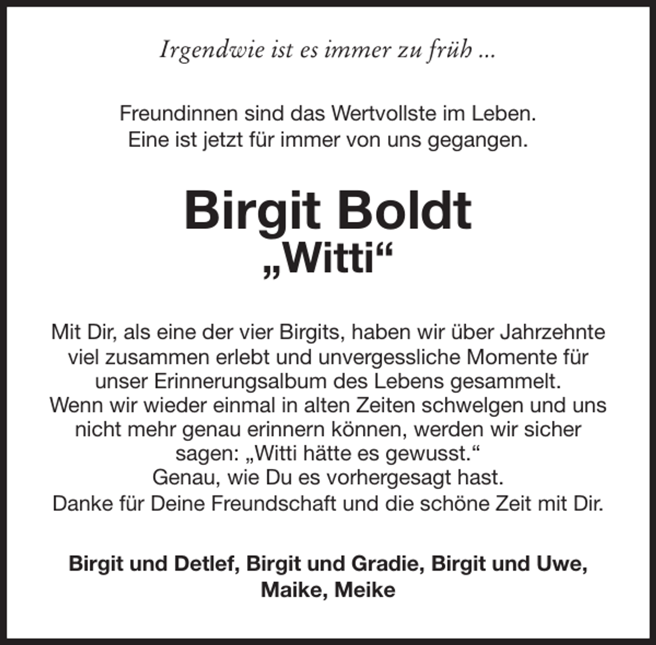 <p>Irgendwie ist es immer zu früh ...<br />Freundinnen sind das Wertvollste im Leben.<br />Eine ist jetzt für immer von uns gegangen.<br />Birgit Boldt<br />„Witti“<br />Mit Dir, als eine der vier Birgits, haben wir über Jahrzehnte viel zusammen erlebt und unvergessliche Momente für<br />unser Erinnerungsalbum des Lebens gesammelt.<br />Wenn wir wieder einmal in alten Zeiten schwelgen und uns nicht mehr genau erinnern können, werden wir sicher<br />sagen: „Witti hätte es gewusst.“<br />Genau, wie Du es vorhergesagt hast.<br />Danke für Deine Freundschaft und die schöne Zeit mit Dir.<br />Birgit und Detlef, Birgit und Gradie, Birgit und Uwe, Maike, Meike</p>