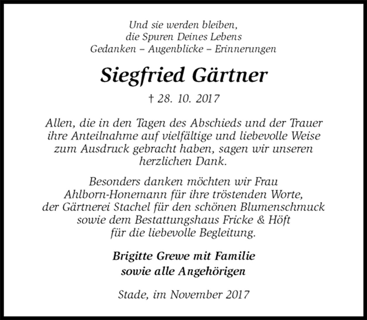 <p>Und sie werden bleiben,<br />die Spuren Deines Lebens<br />Gedanken – Augenblicke – Erinnerungen<br />Siegfried Gärtner<br />† 28. 10. 2017<br />Allen, die in den Tagen des Abschieds und der Trauer<br />ihre Anteilnahme auf vielfältige und liebevolle Weise<br />zum Ausdruck gebracht haben, sagen wir unseren<br />herzlichen Dank.<br />Besonders danken möchten wir Frau<br />Ahlborn-Honemann für ihre tröstenden Worte,<br />der Gärtnerei Stachel für den schönen Blumenschmuck<br />sowie dem Bestattungshaus Fricke &amp; Höft<br />für die liebevolle Begleitung.<br />Brigitte Grewe mit Familie<br />sowie alle Angehörigen<br />Stade, im November 2017</p>