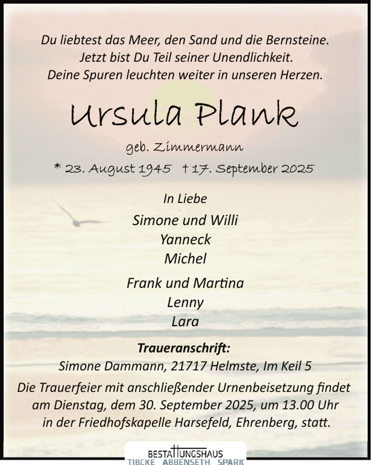 <p>Du liebtest das Meer, den Sand und die Bernsteine.<br />Jetzt bist Du Teil seiner Unendlichkeit.<br />Deine Spuren leuchten weiter in unseren Herzen.</p>
<p>In Liebe</p>
<p>Simone und Willi<br />Yanneck<br />Michel<br />Frank und Mar na<br />Lenny<br />Lara<br />Traueranschri�:<br />Simone Dammann, 21717 Helmste, Im Keil 5<br />Die Trauerfeier mit anschließender Urnenbeisetzung ﬁndet<br />am Dienstag, dem 30. September 2025, um 13.00 Uhr<br />in der Friedhofskapelle Harsefeld, Ehrenberg, sta�.</p>