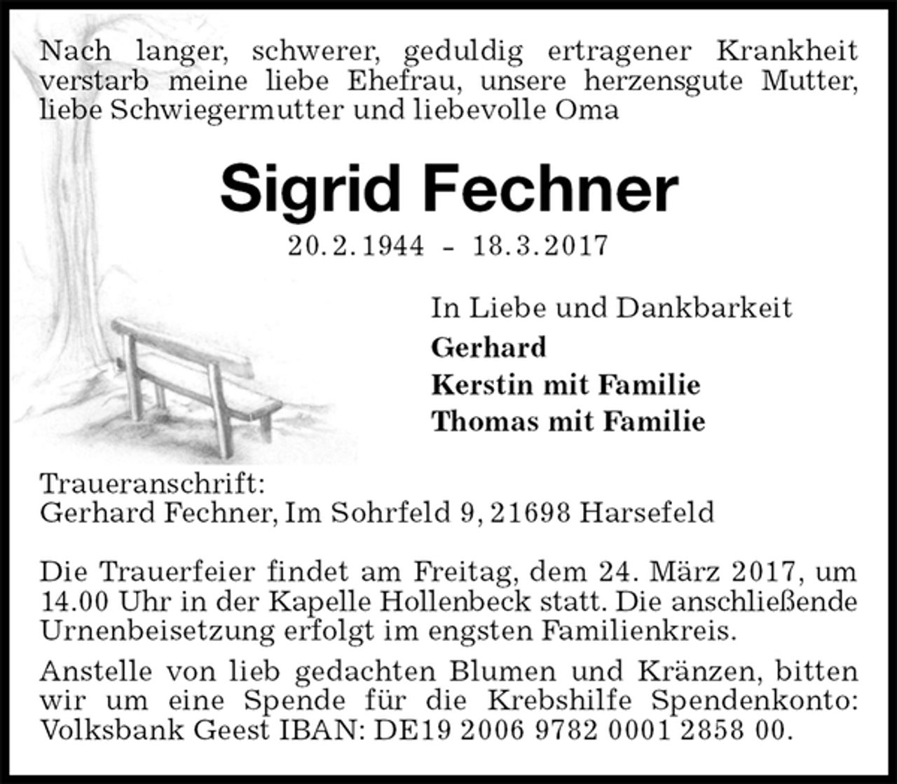 <p>Nach langer, schwerer, geduldig ertragener Krankheit<br />verstarb meine liebe Ehefrau, unsere herzensgute Mutter,<br />liebe Schwiegermutter und liebevolle Oma<br />Sigrid Fechner<br />20. 2. 1944 - 18. 3. 2017<br />In Liebe und Dankbarkeit<br />Gerhard<br />Kerstin mit Familie<br />Thomas mit Familie<br />Traueranschrift:<br />Gerhard Fechner, Im Sohrfeld 9, 21698 Harsefeld</p><p>Die Trauerfeier findet am Freitag, dem 24. März 2017, um 14.00 Uhr in der Kapelle Hollenbeck statt. Die anschließende<br />Urnenbeisetzung erfolgt im engsten Familienkreis.<br />Anstelle von lieb gedachten Blumen und Kränzen, bitten wir um eine Spende für die Krebshilfe Spendenkonto: Volksbank Geest IBAN: DE19 2006 9782 0001 2858 00.</p>