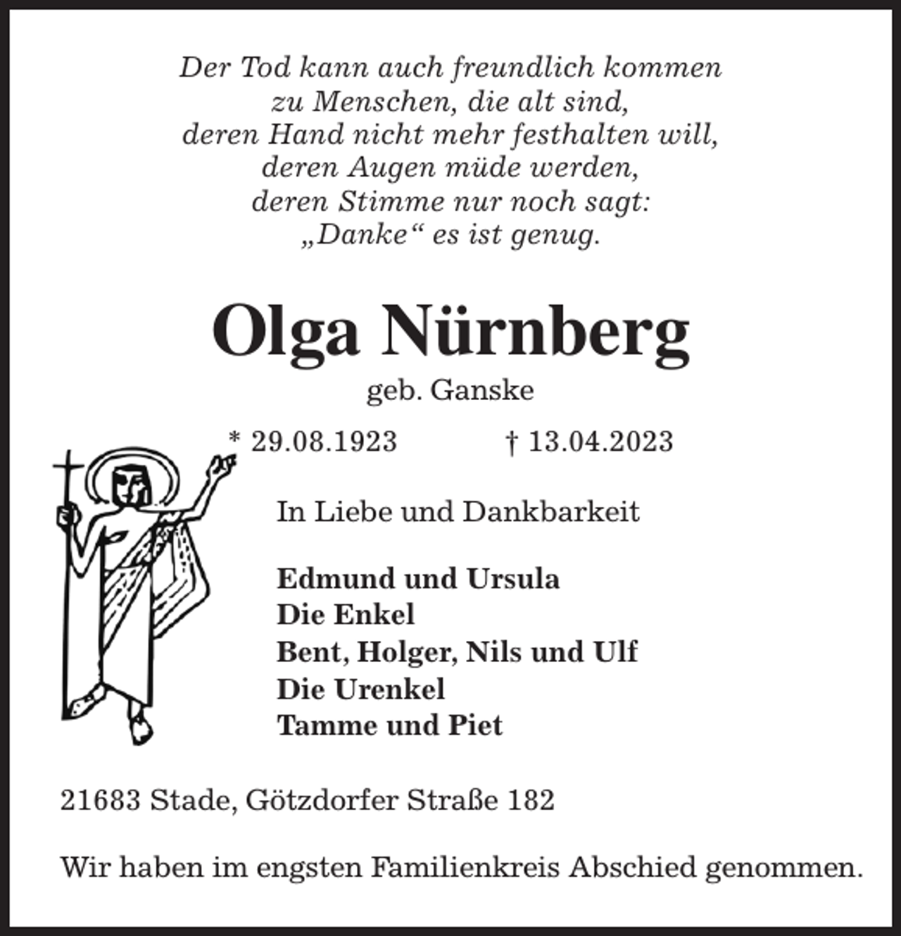 <p>Der Tod kann auch freundlich kommen<br />zu Menschen, die alt sind,<br />deren Hand nicht mehr festhalten will,<br />deren Augen müde werden,<br />deren Stimme nur noch sagt:<br />„Danke“ es ist genug.<br />Olga Nürnberg<br />geb. Ganske<br />* 29.08.1923 † 13.04.2023<br />In Liebe und Dankbarkeit</p><p>Edmund und Ursula<br />Die Enkel<br />Bent, Holger, Nils und Ulf<br />Die Urenkel<br />Tamme und Piet<br />21683 Stade, Götzdorfer Straße 182</p><p>Wir haben im engsten Familienkreis Abschied genommen.</p>