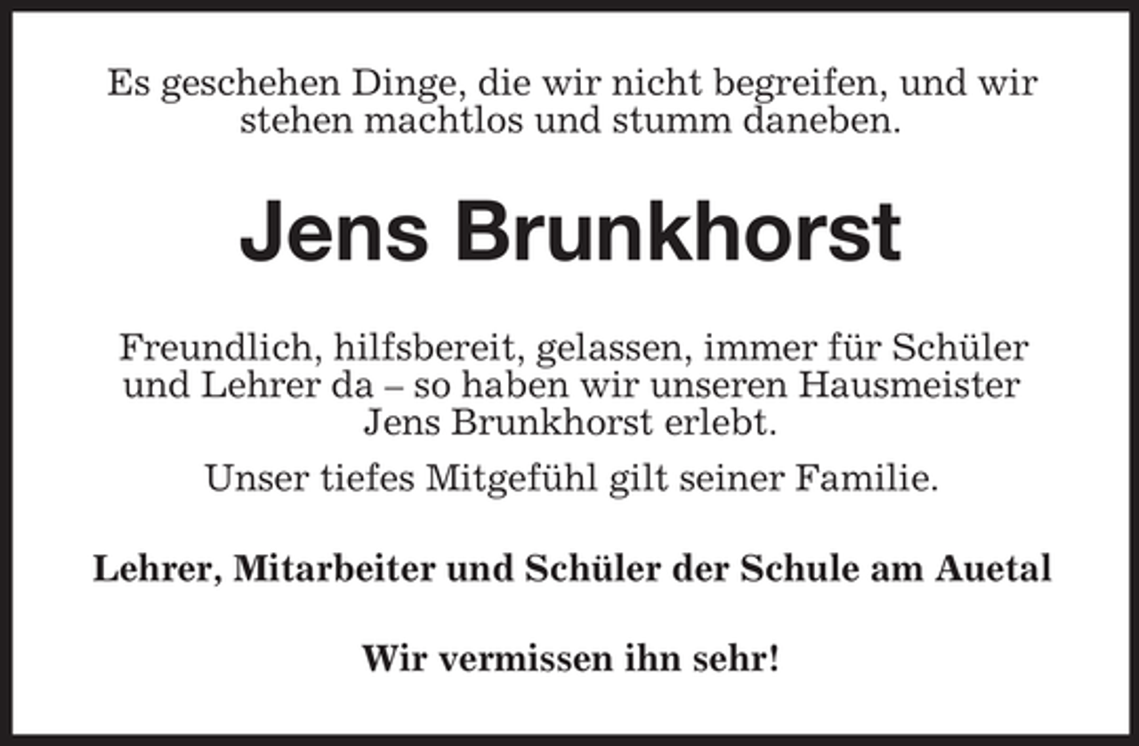 <p>Es geschehen Dinge, die wir nicht begreifen, und wir<br />stehen machtlos und stumm daneben.</p><p>Jens Brunkhorst<br />Freundlich, hilfsbereit, gelassen, immer für Schüler<br />und Lehrer da – so haben wir unseren Hausmeister<br />Jens Brunkhorst erlebt.<br />Unser tiefes Mitgefühl gilt seiner Familie.<br />Lehrer, Mitarbeiter und Schüler der Schule am Auetal<br />Wir vermissen ihn sehr!</p>