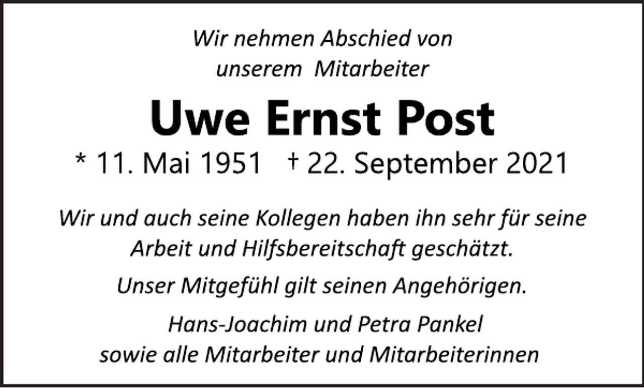 <p>Wir nehmen Abschied von<br />unserem Mitarbeiter<br />Uwe Ernst Post<br />* 11. Mai 1951 † 22. September 2021<br />Wir und auch seine Kollegen haben ihn sehr für seine<br />Arbeit und Hilfsbereitschaft geschätzt.<br />Unser Mitgefühl gilt seinen Angehörigen.<br />HansJoachim<br />und Petra Pankel<br />sowie alle Mitarbeiter und Mitarbeiterinnen</p>