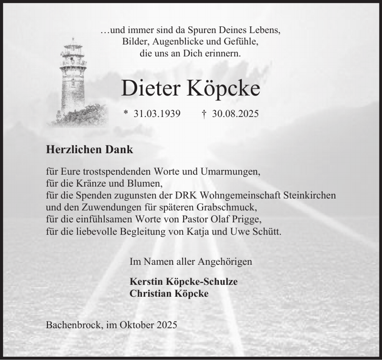 <p>…und immer sind da Spuren Deines Lebens,<br />Bilder, Augenblicke und Gefühle,<br />die uns an Dich erinnern.</p><p>Dieter Köpcke<br />* 31.03.1939</p><p>† 30.08.2025</p><p>Herzlichen Dank<br />für Eure trostspendenden Worte und Umarmungen,<br />für die Kränze und Blumen,<br />für die Spenden zugunsten der DRK Wohngemeinschaft Steinkirchen<br />und den Zuwendungen für späteren Grabschmuck,<br />für die einfühlsamen Worte von Pastor Olaf Prigge,<br />für die liebevolle Begleitung von Katja und Uwe Schütt.<br />Im Namen aller Angehörigen<br />Kerstin Köpcke-Schulze<br />Christian Köpcke<br />Bachenbrock, im Oktober 2025</p>