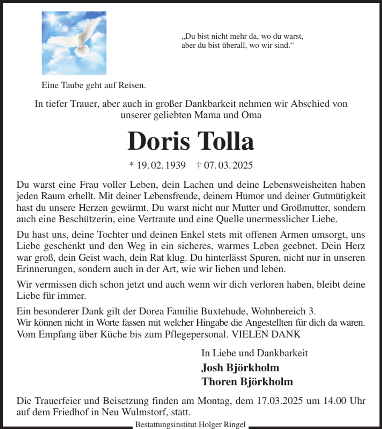 <p>„Du bist nicht mehr da, wo du warst,<br />aber du bist überall, wo wir sind.“</p><p>In tiefer Trauer, aber auch in großer Dankbarkeit nehmen wir Abschied von<br />unserer geliebten Mama und Oma<br />Doris Tolla<br />* 19. 02. 1939 † 07. 03. 2025<br />Du warst eine Frau voller Leben, dein Lachen und deine Lebensweisheiten haben jeden Raum erhellt. Mit deiner Lebensfreude, deinem Humor und deiner Gutmütigkeit<br />hast du unsere Herzen gewärmt. Du warst nicht nur Mutter und Großmutter, sondern auch eine Beschützerin, eine Vertraute und eine Quelle unermesslicher Liebe.<br />Du hast uns, deine Tochter und deinen Enkel stets mit offenen Armen umsorgt, uns Liebe geschenkt und den Weg in ein sicheres, warmes Leben geebnet. Dein Herz war groß, dein Geist wach, dein Rat klug. Du hinterlässt Spuren, nicht nur in unseren Erinnerungen, sondern auch in der Art, wie wir lieben und leben.<br />Wir vermissen dich schon jetzt und auch wenn wir dich verloren haben, bleibt deine Liebe für immer.<br />Ein besonderer Dank gilt der Dorea Familie Buxtehude, Wohnbereich 3.<br />Wir können nicht in Worte fassen mit welcher Hingabe die Angestellten für dich da waren.<br />Vom Empfang über Küche bis zum Pflegepersonal. VIELEN DANK<br />In Liebe und Dankbarkeit<br />Josh Björkholm<br />Thoren Björkholm<br />Die Trauerfeier und Beisetzung finden am Montag, dem 17.03.2025 um 14.00 Uhr auf dem Friedhof in Neu Wulmstorf, statt.<br />Bestattungsinstitut Holger Ringel<br />Eine Taube geht auf Reisen.</p>