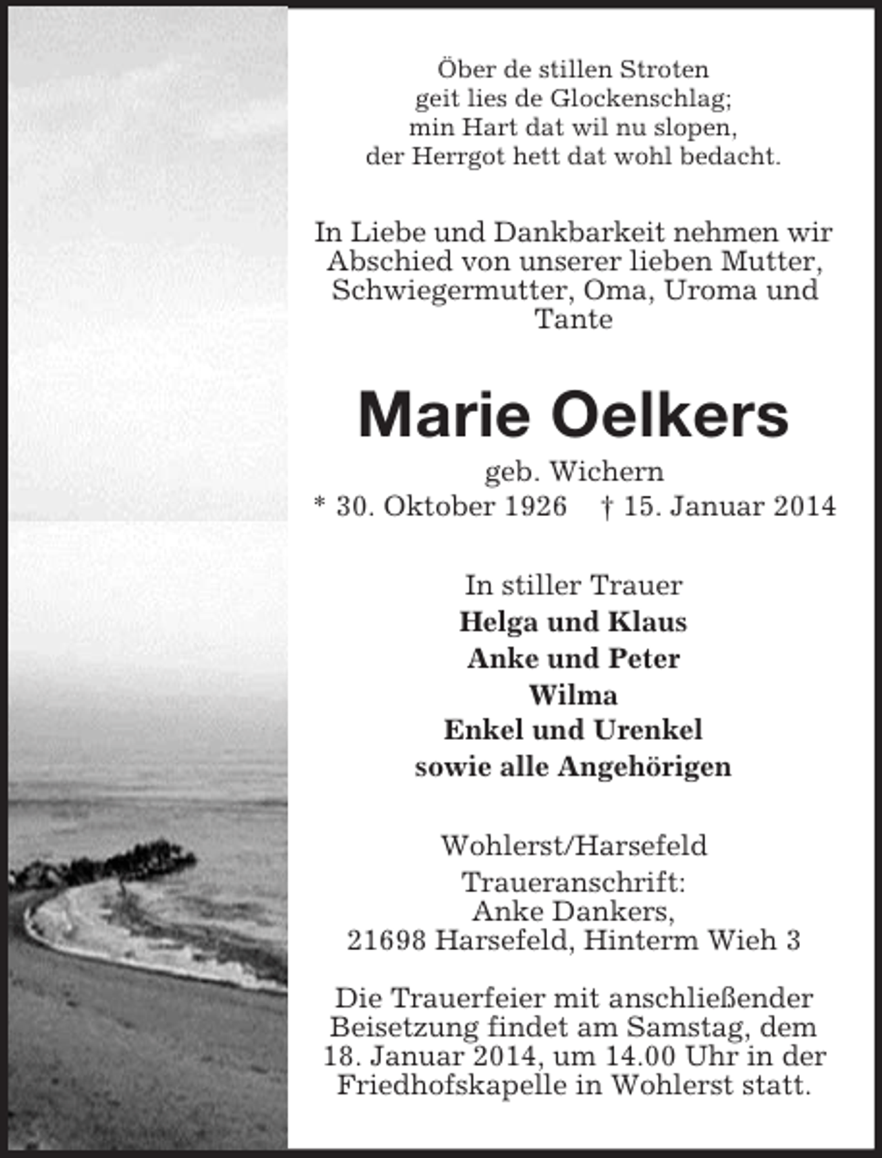 <p>Öber de stillen Stroten<br />geit lies de Glockenschlag;<br />min Hart dat wil nu slopen,<br />der Herrgot hett dat wohl bedacht.<br />In Liebe und Dankbarkeit nehmen wir<br />Abschied von unserer lieben Mutter, Schwiegermutter, Oma, Uroma und Tante<br />Marie Oelkers<br />geb. Wichern<br />* 30. Oktober 1926 † 15. Januar 2014<br />In stiller Trauer<br />Helga und Klaus<br />Anke und Peter<br />Wilma<br />Enkel und Urenkel<br />sowie alle Angehörigen<br />Wohlerst/Harsefeld<br />Traueranschrift:<br />Anke Dankers,<br />21698 Harsefeld, Hinterm Wieh 3</p><p>Die Trauerfeier mit anschließender Beisetzung findet am Samstag, dem 18. Januar 2014, um 14.00 Uhr in der Friedhofskapelle in Wohlerst statt.</p>