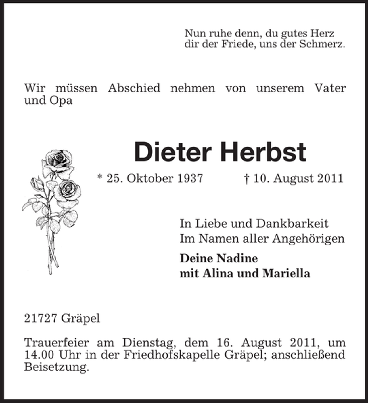 <p>Nun ruhe denn, du gutes Herz<br />dir der Friede, uns der Schmerz.</p><p>Wir müssen Abschied nehmen von unserem Vater<br />und Opa</p><p>Dieter Herbst<br />* 25. Oktober 1937</p><p>† 10. August 2011</p><p>In Liebe und Dankbarkeit<br />Im Namen aller Angehörigen<br />Deine Nadine<br />mit Alina und Mariella</p><p>21727 Gräpel<br />Trauerfeier am Dienstag, dem 16. August 2011, um<br />14.00 Uhr in der Friedhofskapelle Gräpel; anschließend<br />Beisetzung.</p>
