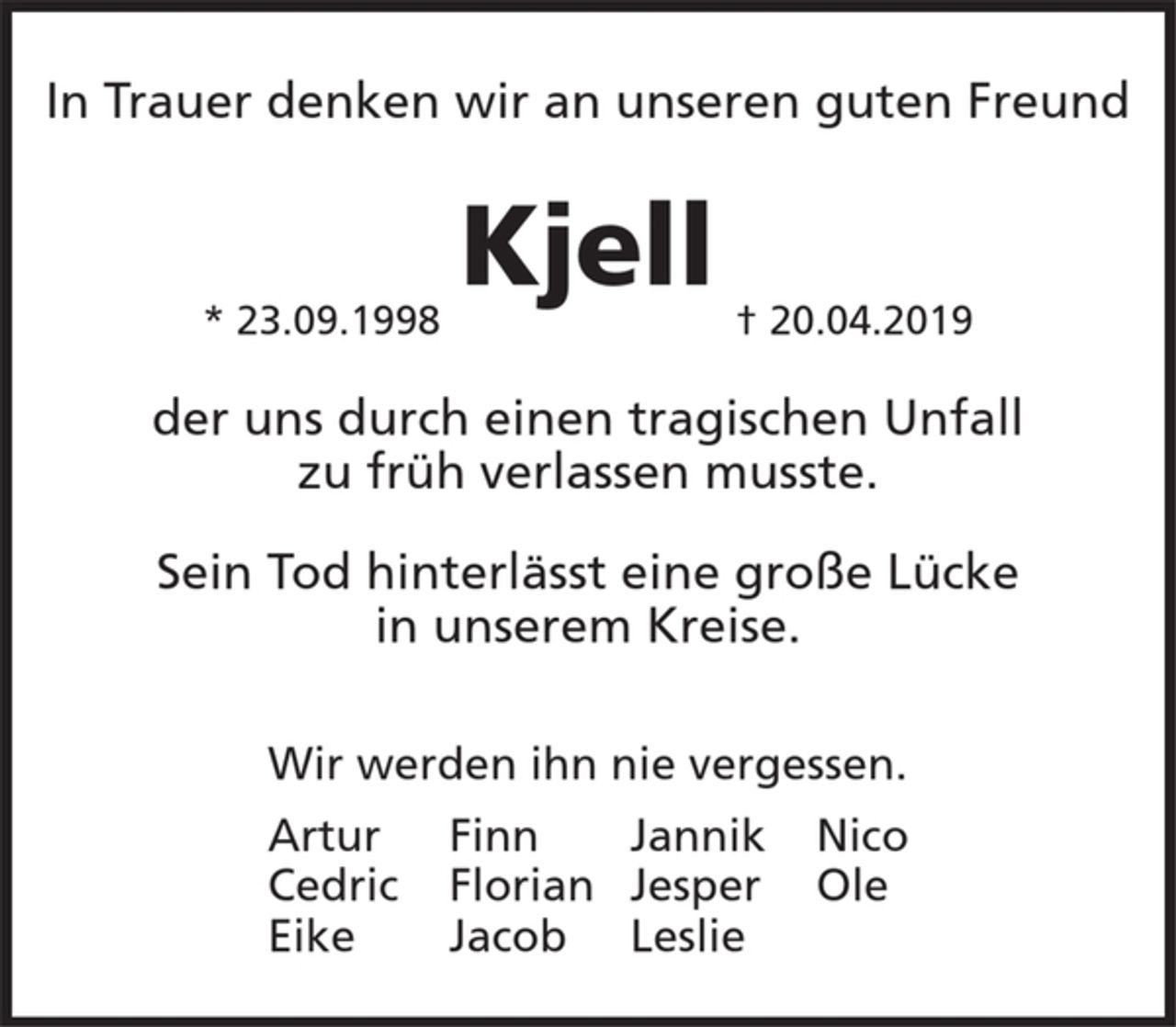 <p>In Trauer denken wir an unseren guten Freund</p><p>Kjell</p><p>* 23.09.1998 + 20.04.2019</p><p>der uns durch einen tragischen Unfall<br />zu früh verlassen musste.</p><p>Sein Tod hinterlässt eine große Lücke<br />in unserem Kreise.</p><p>Wir werden ihn nie vergessen.</p><p>Artur Finn Jannik Nico<br />Cedric Florian Jesper Ole<br />Eike Jacob Leslie</p>