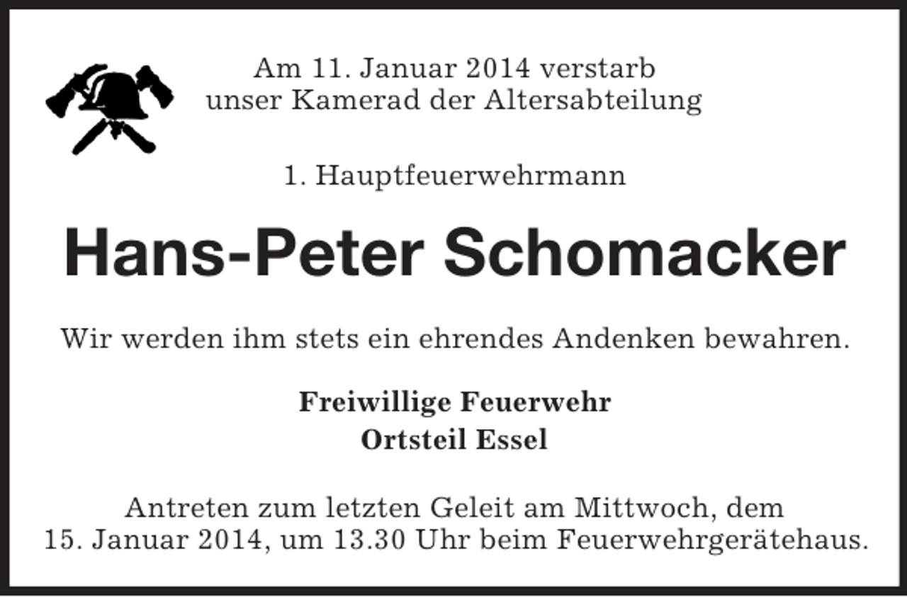 <p>Am 11. Januar 2014 verstarb<br />unser Kamerad der Altersabteilung<br />1. Hauptfeuerwehrmann<br />Hans-Peter Schomacker<br />Wir werden ihm stets ein ehrendes Andenken bewahren.<br />Freiwillige Feuerwehr<br />Ortsteil Essel<br />Antreten zum letzten Geleit am Mittwoch, dem<br />15. Januar 2014, um 13.30 Uhr beim Feuerwehrgerätehaus.</p>