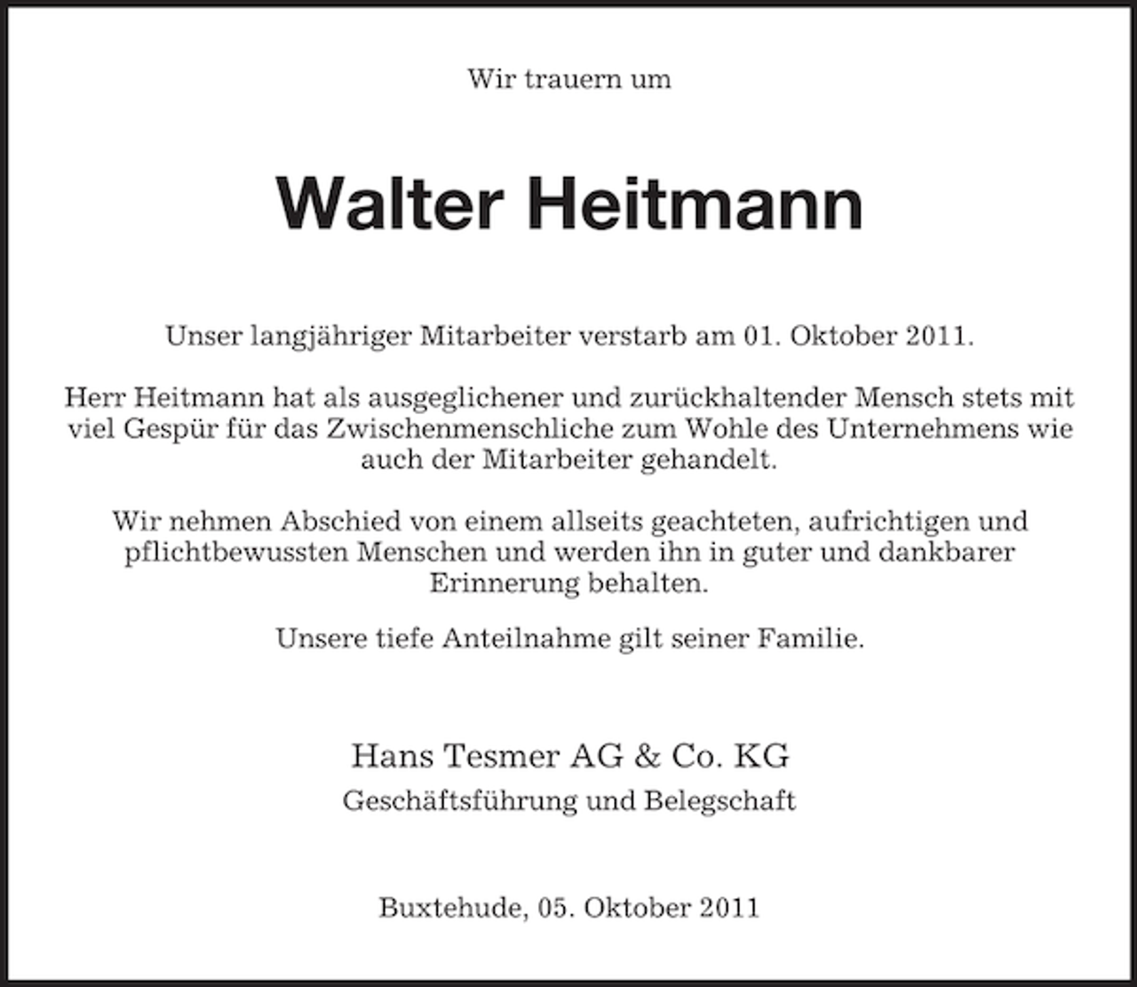 <p>Wir trauern um</p><p>Walter Heitmann<br />Unser langjähriger Mitarbeiter verstarb am 01. Oktober 2011.<br />Herr Heitmann hat als ausgeglichener und zurückhaltender Mensch stets mit<br />viel Gespür für das Zwischenmenschliche zum Wohle des Unternehmens wie<br />auch der Mitarbeiter gehandelt.<br />Wir nehmen Abschied von einem allseits geachteten, aufrichtigen und<br />pflichtbewussten Menschen und werden ihn in guter und dankbarer<br />Erinnerung behalten.<br />Unsere tiefe Anteilnahme gilt seiner Familie.</p><p>Hans Tesmer AG &amp; Co. KG<br />Geschäftsführung und Belegschaft</p><p>Buxtehude, 05. Oktober 2011</p>