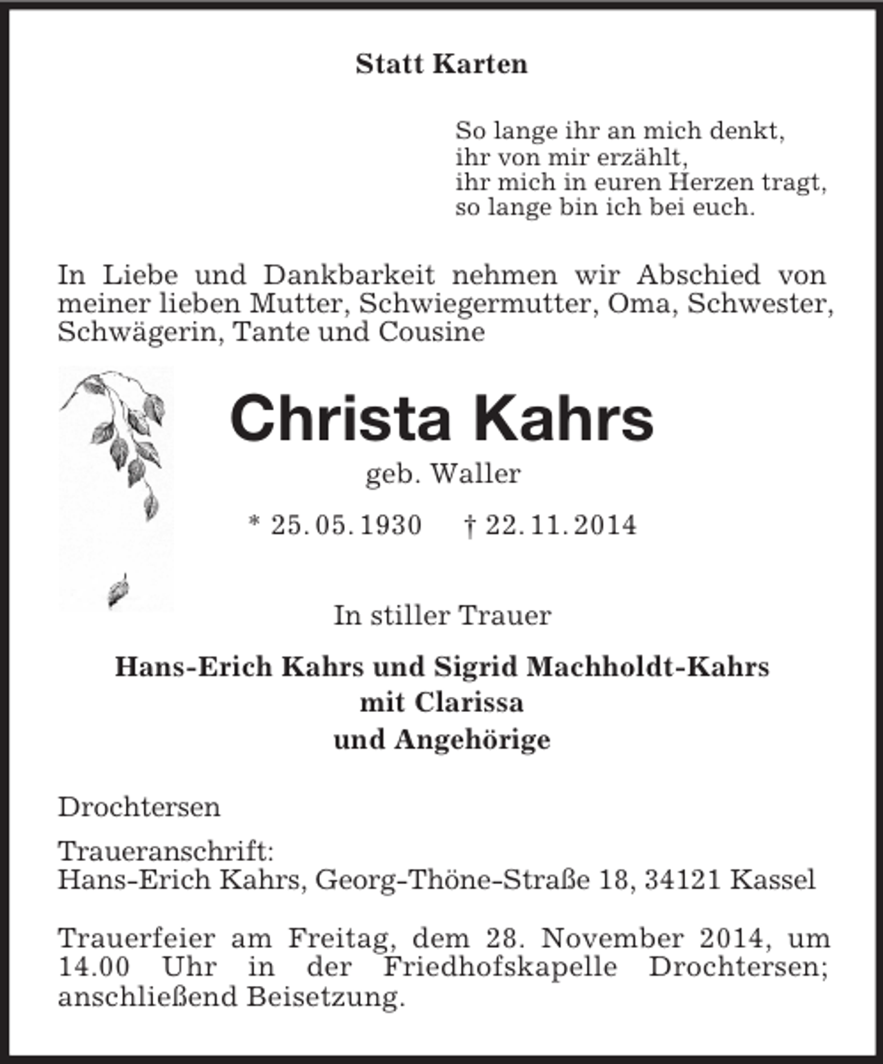 <p>Statt Karten<br />So lange ihr an mich denkt,<br />ihr von mir erzählt,<br />ihr mich in euren Herzen tragt,<br />so lange bin ich bei euch.<br />In Liebe und Dankbarkeit nehmen wir Abschied von<br />meiner lieben Mutter, Schwiegermutter, Oma, Schwester, Schwägerin, Tante und Cousine<br />Christa Kahrs<br />geb. Waller<br />* 25. 05. 1930 † 22. 11. 2014<br />In stiller Trauer<br />Hans-Erich Kahrs und Sigrid Machholdt-Kahrs<br />mit Clarissa<br />und Angehörige<br />Drochtersen<br />Traueranschrift:<br />Hans-Erich Kahrs, Georg-Thöne-Straße 18, 34121 Kassel</p><p>Trauerfeier am Freitag, dem 28. November 2014, um 14.00 Uhr in der Friedhofskapelle Drochtersen;<br />anschließend Beisetzung.</p>