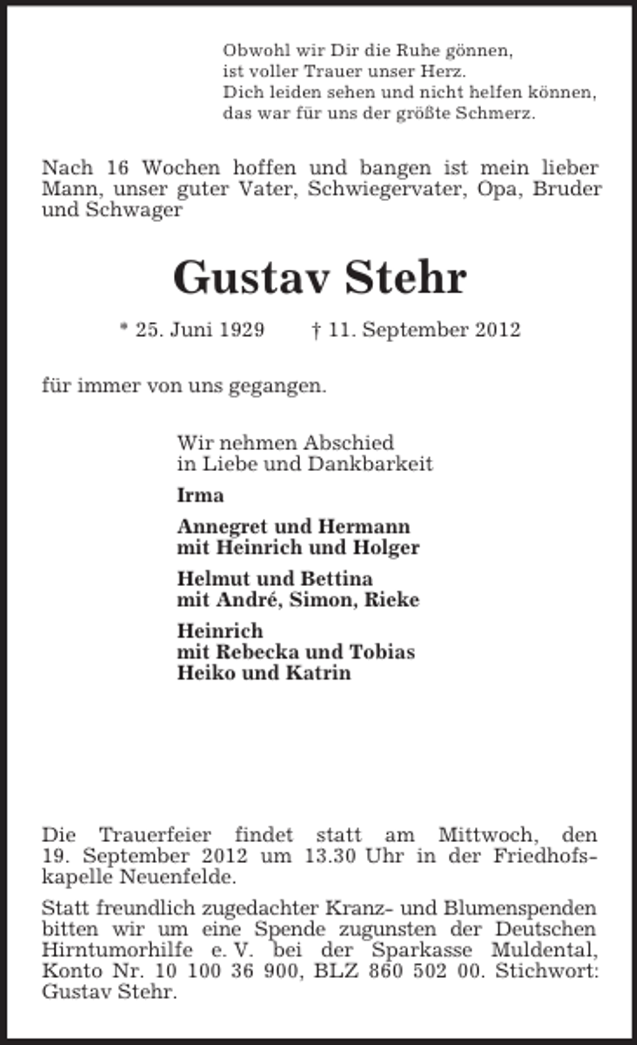 <p>Obwohl wir Dir die Ruhe gönnen,<br />ist voller Trauer unser Herz.<br />Dich leiden sehen und nicht helfen können,<br />das war für uns der größte Schmerz.<br />Nach 16 Wochen hoffen und bangen ist mein lieber Mann, unser guter Vater, Schwiegervater, Opa, Bruder und Schwager<br />Gustav Stehr<br />* 25. Juni 1929 † 11. September 2012<br />für immer von uns gegangen.<br />Wir nehmen Abschied<br />in Liebe und Dankbarkeit<br />Irma<br />Annegret und Hermann<br />mit Heinrich und Holger<br />Helmut und Bettina<br />mit André, Simon, Rieke<br />Heinrich<br />mit Rebecka und Tobias<br />Heiko und Katrin</p><p>Die Trauerfeier findet statt am Mittwoch, den<br />19. September 2012 um 13.30 Uhr in der Friedhofs-<br />kapelle Neuenfelde.<br />Statt freundlich zugedachter Kranz- und Blumenspenden bitten wir um eine Spende zugunsten der Deutschen Hirntumorhilfe e. V. bei der Sparkasse Muldental,<br />Konto Nr. 10 100 36 900, BLZ 860 502 00. Stichwort: Gustav Stehr.</p>