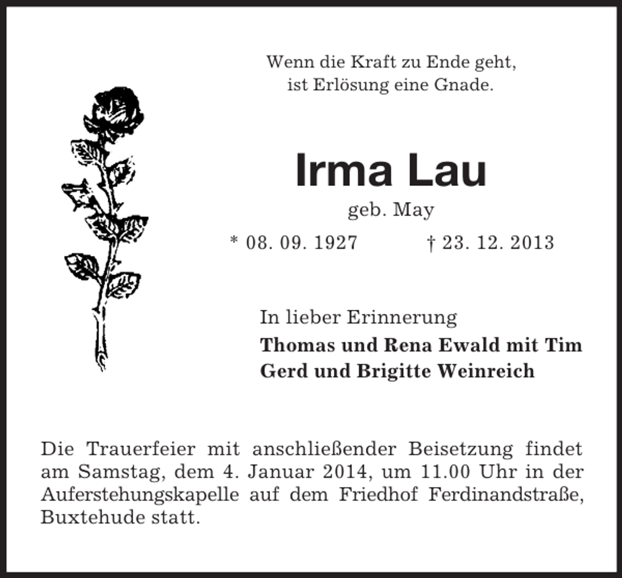 <p>Wenn die Kraft zu Ende geht,<br />ist Erlösung eine Gnade.<br />Irma Lau<br />geb. May<br />* 08. 09. 1927 † 23. 12. 2013<br />In lieber Erinnerung<br />Thomas und Rena Ewald mit Tim<br />Gerd und Brigitte Weinreich<br />Die Trauerfeier mit anschließender Beisetzung findet am Samstag, dem 4. Januar 2014, um 11.00 Uhr in der Auferstehungskapelle auf dem Friedhof Ferdinandstraße, Buxtehude statt.</p>