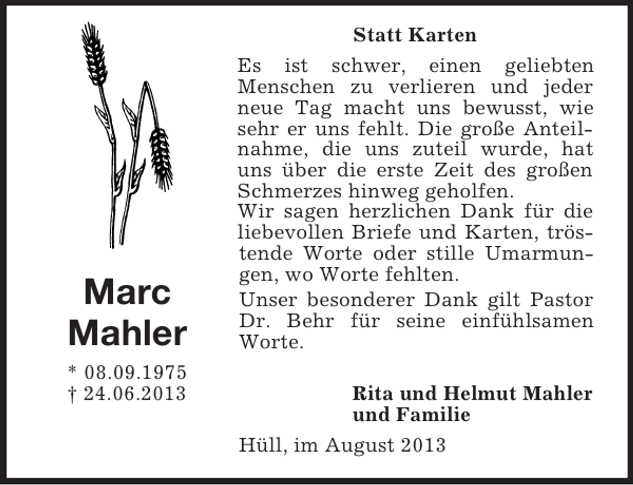 <p>Marc<br />Mahler<br />* 08.09.1975<br />† 24.06.2013</p><p>Statt Karten<br />Es ist schwer, einen geliebten<br />Menschen zu verlieren und jeder<br />neue Tag macht uns bewusst, wie<br />sehr er uns fehlt. Die große Anteilnahme, die uns zuteil wurde, hat<br />uns über die erste Zeit des großen<br />Schmerzes hinweg geholfen.<br />Wir sagen herzlichen Dank für die<br />liebevollen Briefe und Karten, tröstende Worte oder stille Umarmungen, wo Worte fehlten.<br />Unser besonderer Dank gilt Pastor<br />Dr. Behr für seine einfühlsamen<br />Worte.<br />Rita und Helmut Mahler<br />und Familie<br />Hüll, im August 2013</p>